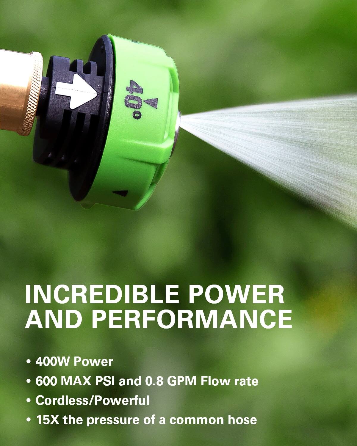 INCREDIBLE POWER AND PERFORMANCE

- 400W Power
- 600 MAX PSI and 0.8 GPM Flow rate
- Cordless/Powerful
- 15X the pressure of a common hose