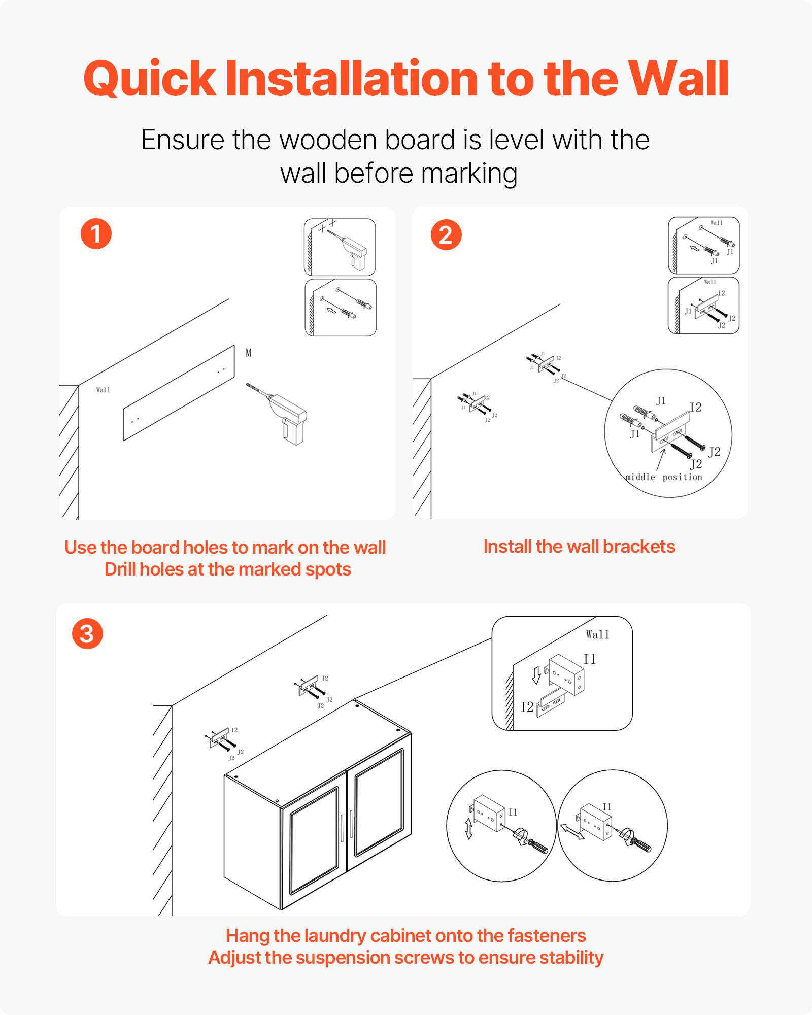 Quick Installation to the Wall

Ensure the wooden board is level with the wall before marking

1. Use the board holes to mark on the wall. Drill holes at the marked spots.

2. Install the wall brackets.

3. Hang the laundry cabinet onto the fasteners. Adjust the suspension screws to ensure stability.