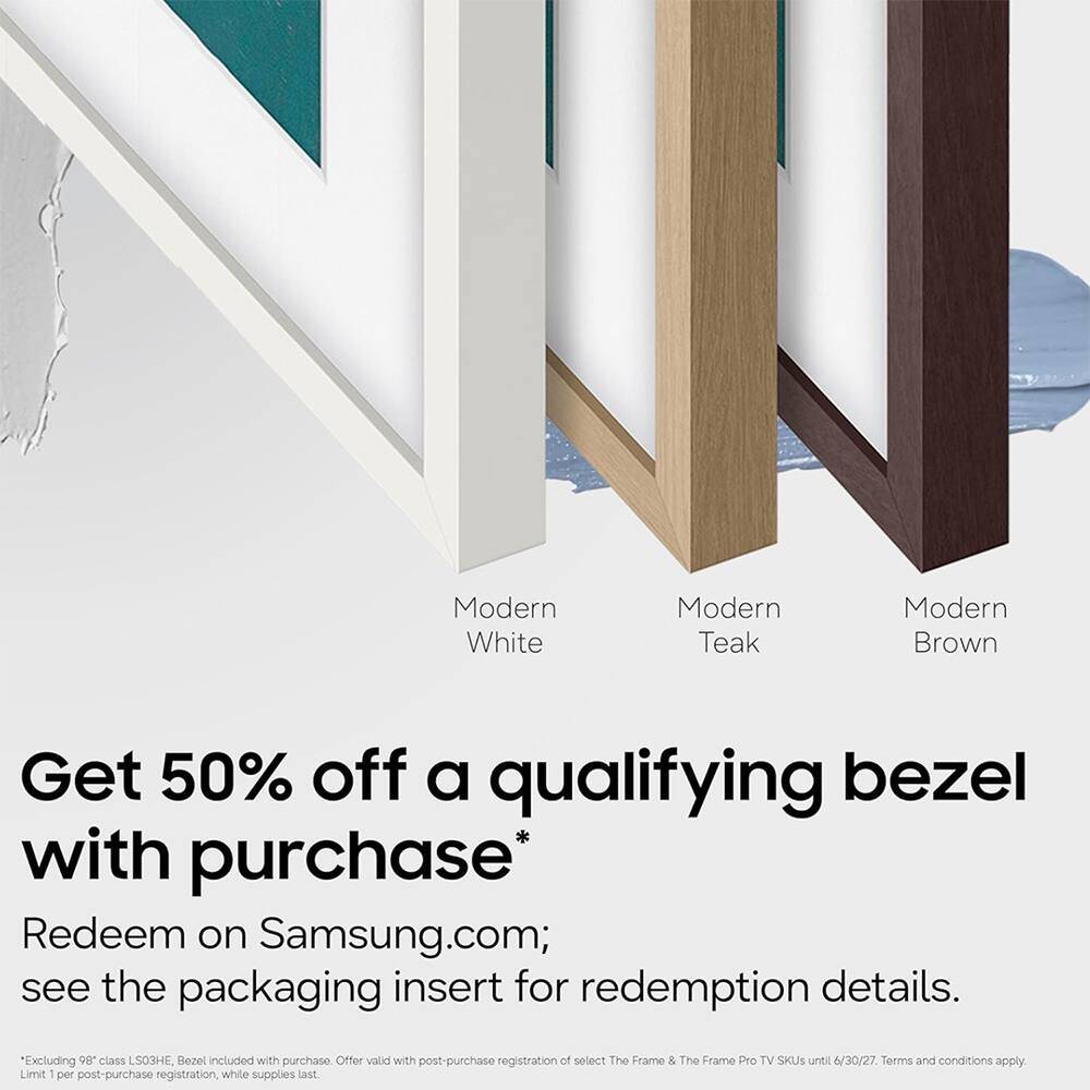 Modern White Teak Brown

Get 50% off a qualifying bezel with purchase*

Redeem on Samsung.com; see the packaging insert for redemption details.

Excluding 98" class LS03HE, Bezel included with purchase. Offer valid with post-purchase registration to select The Frame & The Frame Pro TV SKUs until 6/30/27. Terms and conditions apply. Limit 1 per post-purchase registration, while supplies last.