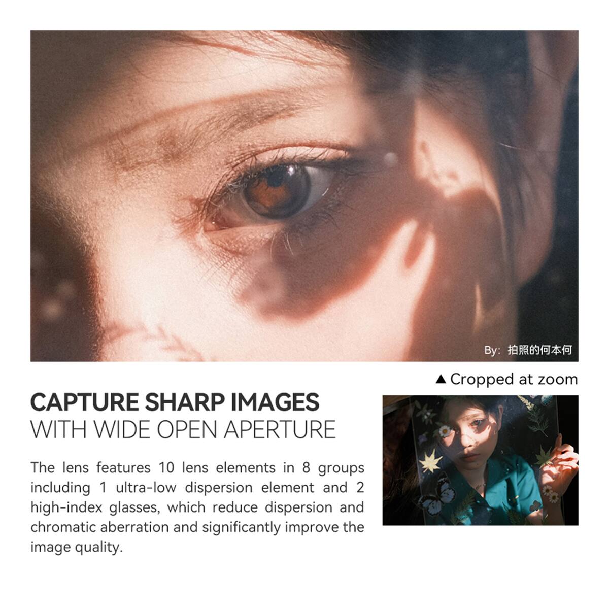 By: 拍照的何本何

CAPTURE SHARP IMAGES WITH WIDE OPEN APERTURE

Cropped at zoom

The lens features 10 lens elements in 8 groups including 1 ultra-low dispersion element and 2 high-index glasses, which reduce dispersion and chromatic aberration and significantly improve the image quality.