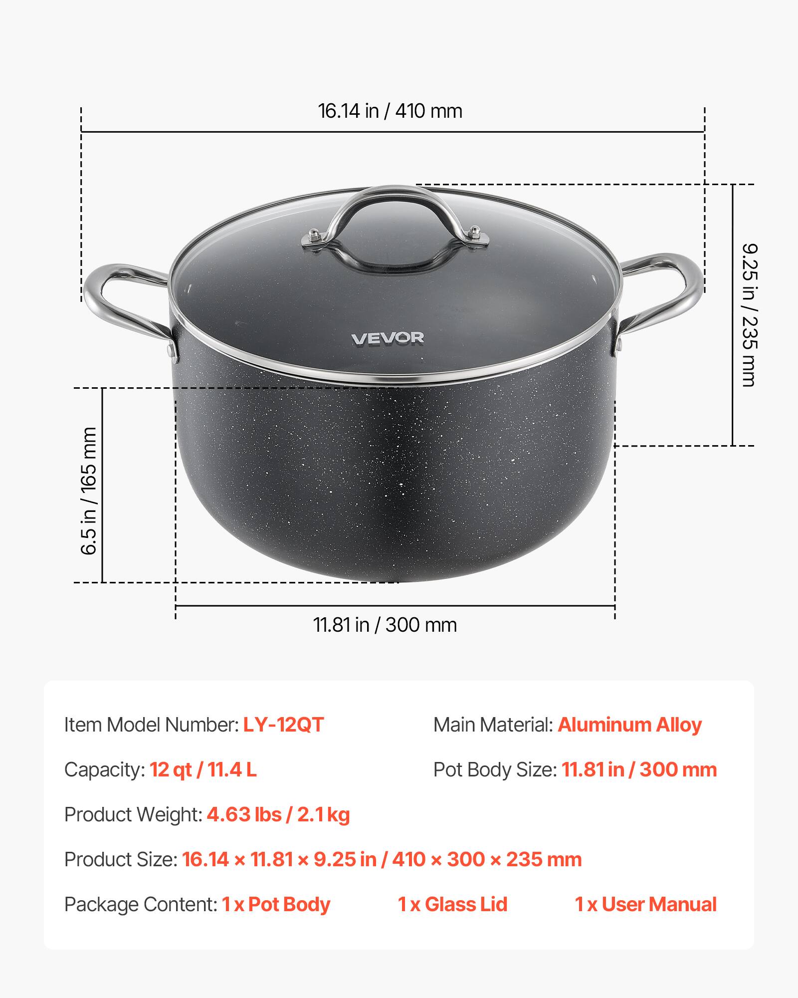 16.14 in / 410 mm  
9.25 in / 235 mm  
6.5 in / 165 mm  
11.81 in / 300 mm  

Item Model Number: LY-12QT  
Main Material: Aluminum Alloy  
Capacity: 12 qt / 11.4 L  
Pot Body Size: 11.81 in / 300 mm  
Product Weight: 4.63 lbs / 2.1 kg  
Product Size: 16.14 x 11.81 x 9.25 in / 410 x 300 x 235 mm  

Package Content:  
1 x Pot Body  
1 x Glass Lid  
1 x User Manual
