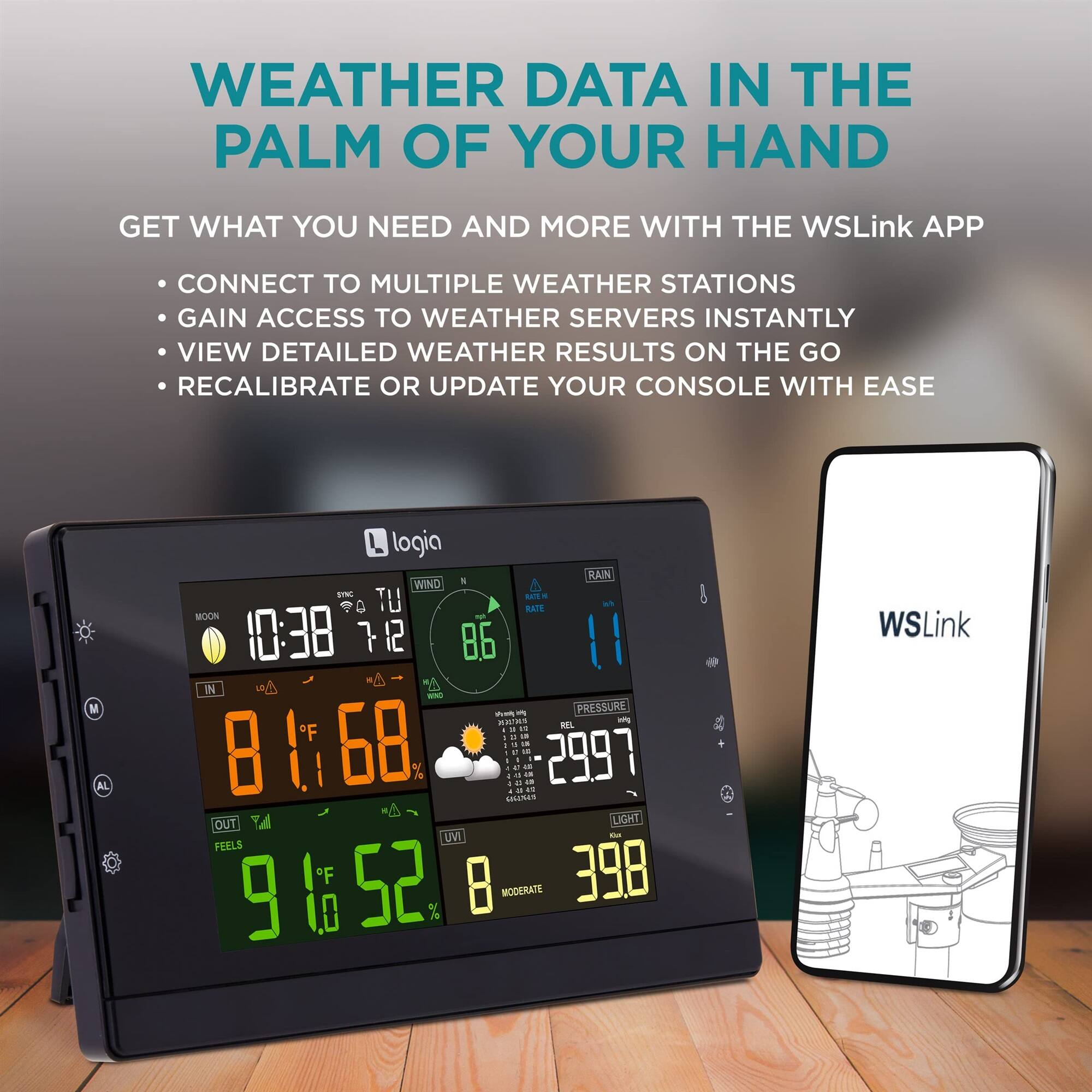 WEATHER DATA IN THE PALM OF YOUR HAND

GET WHAT YOU NEED AND MORE WITH THE WSLink APP
CONNECT TO MULTIPLE WEATHER STATIONS
GAIN ACCESS TO WEATHER SERVERS INSTANTLY
VIEW DETAILED WEATHER RESULTS ON THE GO
RECALIBRATE OR UPDATE YOUR CONSOLE WITH EASE

MOON 10:38
TU 7 12
WIND 86
RAIN 11
PRESSURE 2997
LIGHT 398
FEELS 91.0 52
UVI 8
MODERATE
WSLink