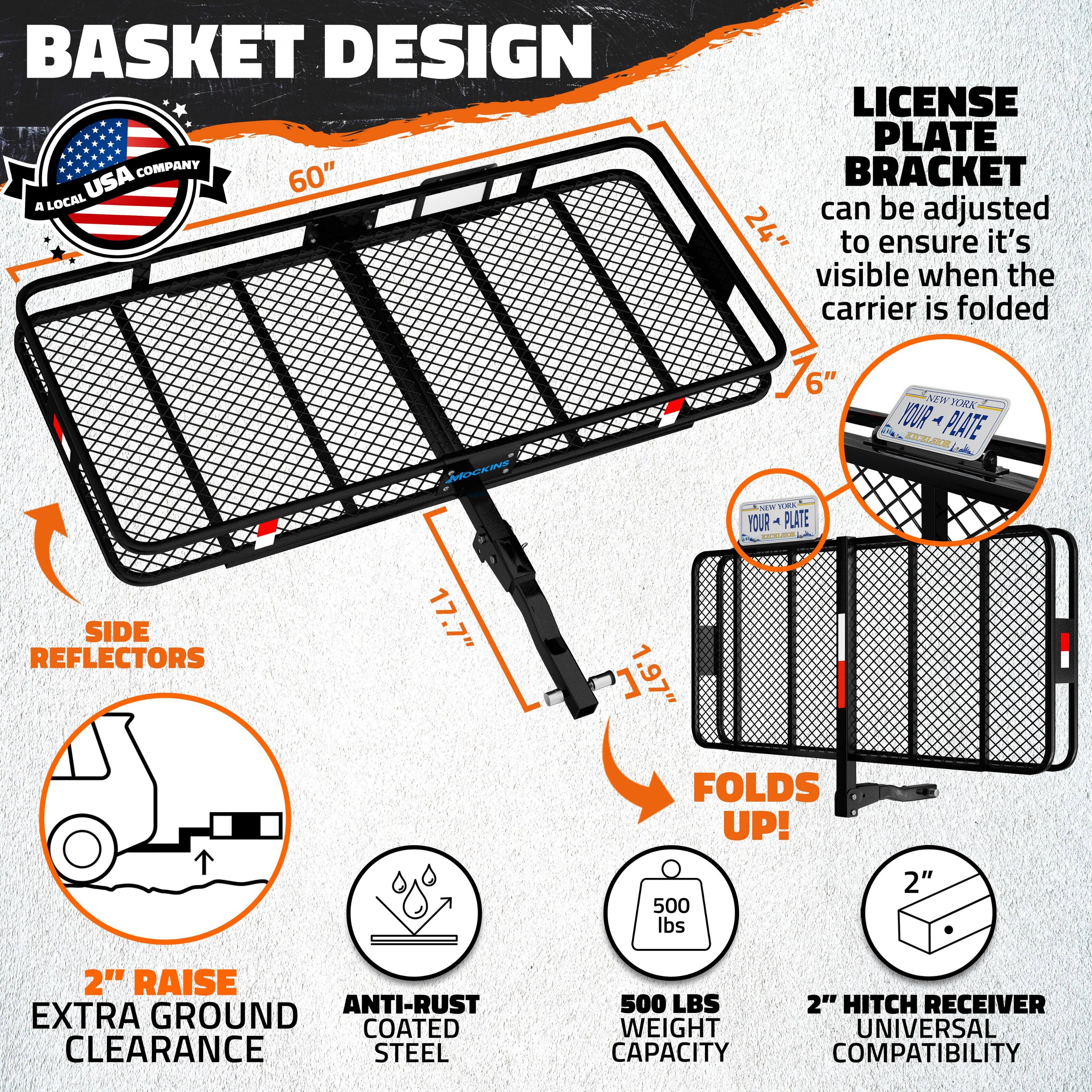 BASKET DESIGN COMPANY  
A LOCAL USA COMPANY  

60"  

LICENSE PLATE BRACKET  
can be adjusted to ensure it's visible when the carrier is folded  

SIDE REFLECTORS  

2" RAISE EXTRA GROUND CLEARANCE  

ANTI-RUST COATED STEEL  

500 LBS WEIGHT CAPACITY  

2" HITCH RECEIVER UNIVERSAL COMPATIBILITY  

FOLDS UP!  

17.7"  
1.97"  

24"  
76"  

YOUR PLATE  
YOUR PLATE