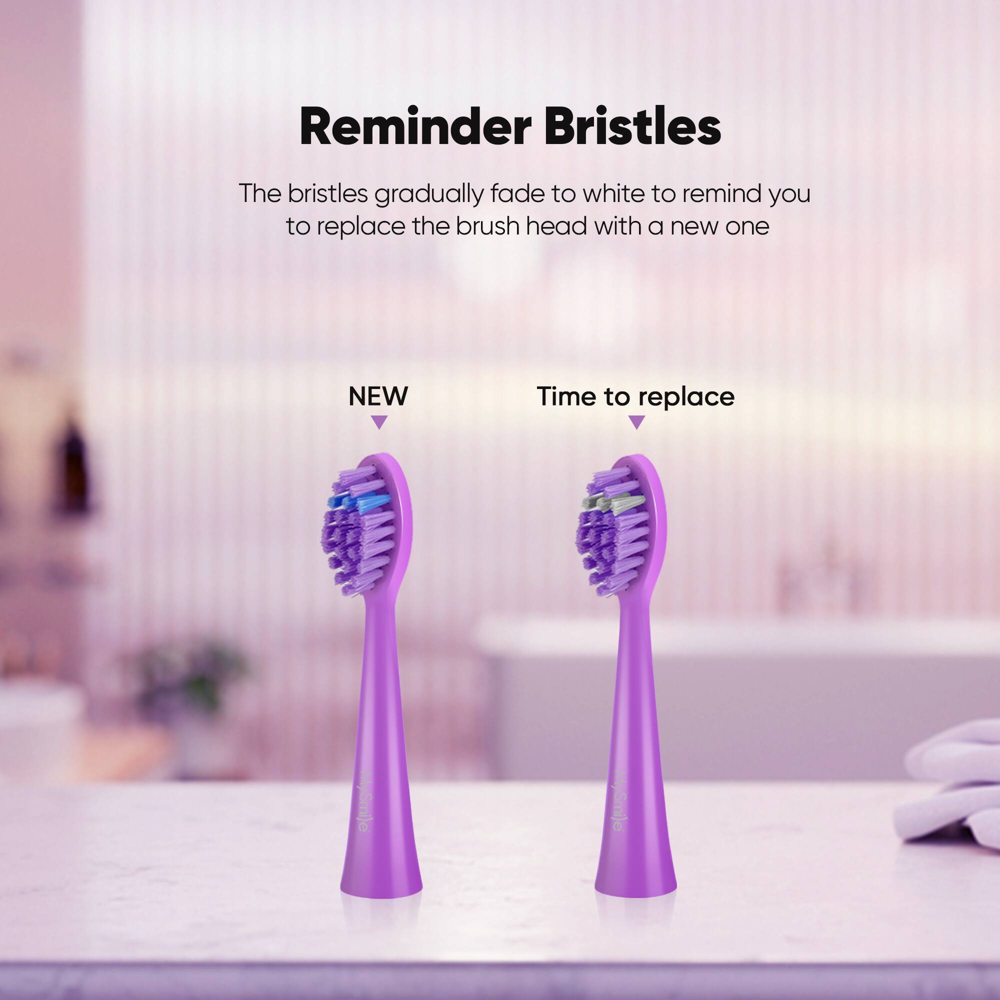 Reminder Bristles The bristles gradually fade to white to remind you to replace the brush head with a new one NEW Time to replace MySmile