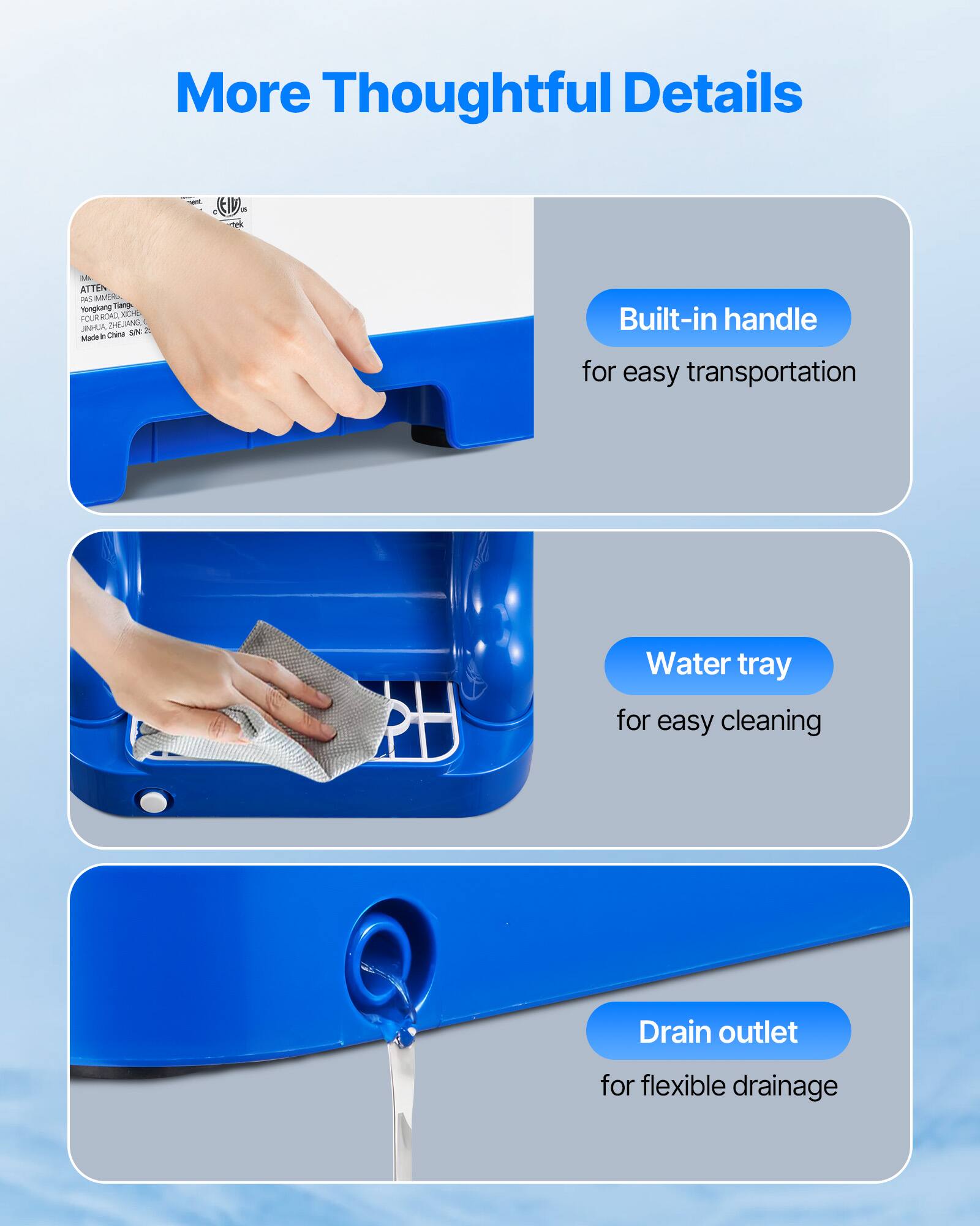 More Thoughtful Details

Built-in handle for easy transportation
Water tray for easy cleaning
Drain outlet for flexible drainage