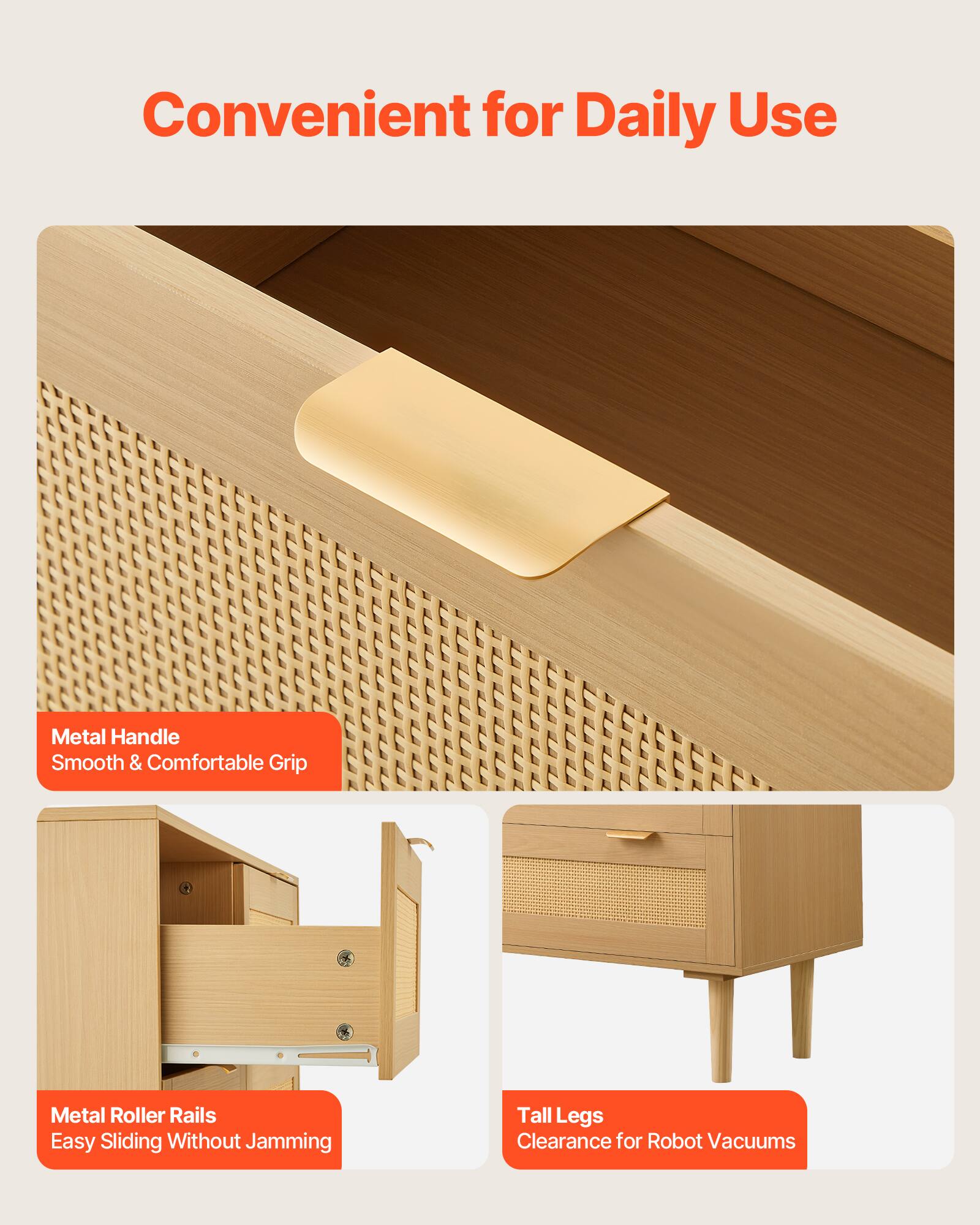 Convenient for Daily Use

- Metal Handle
  - Smooth & Comfortable Grip

- Metal Roller Rails
  - Easy Sliding Without Jamming

- Tall Legs
  - Clearance for Robot Vacuums