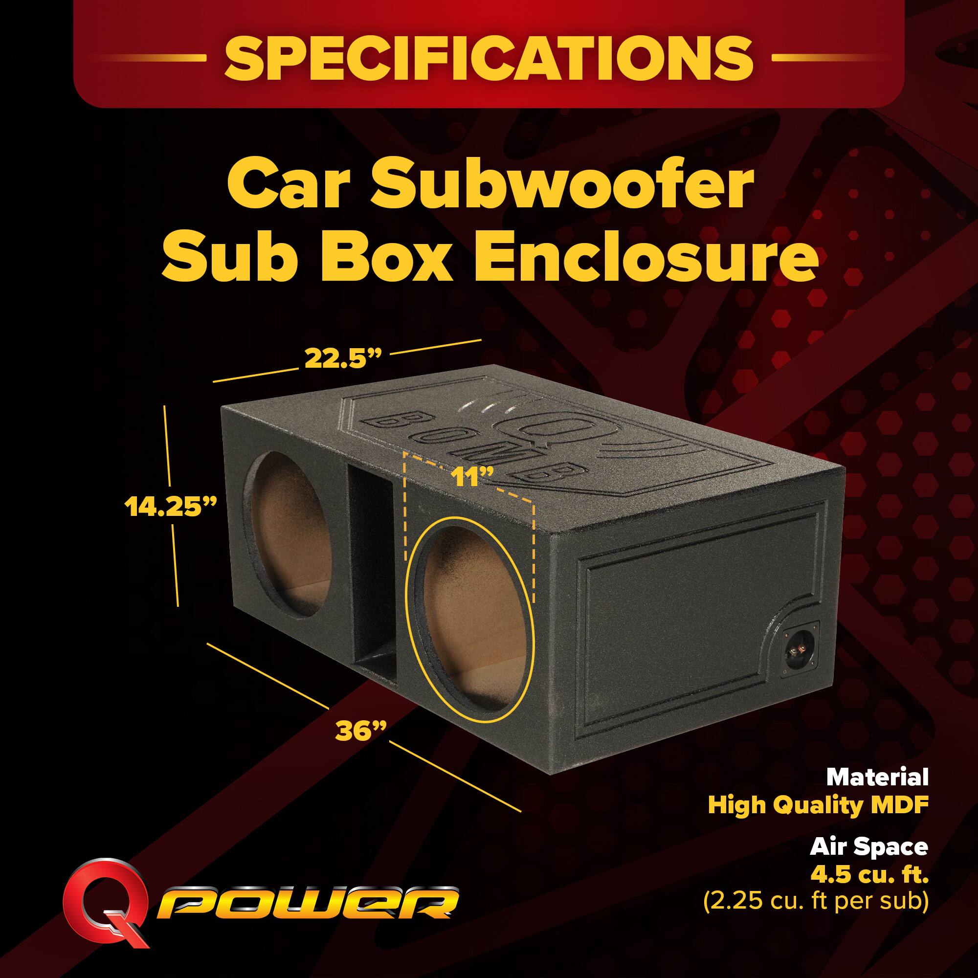 SPECIFICATIONS  
Car Subwoofer Sub Box Enclosure  
22.5" x 14.25" x 11"  
1 x 36"  
Material: High Quality MDF  
Air Space: 4.5 cu. ft. (2.25 cu. ft. per sub)