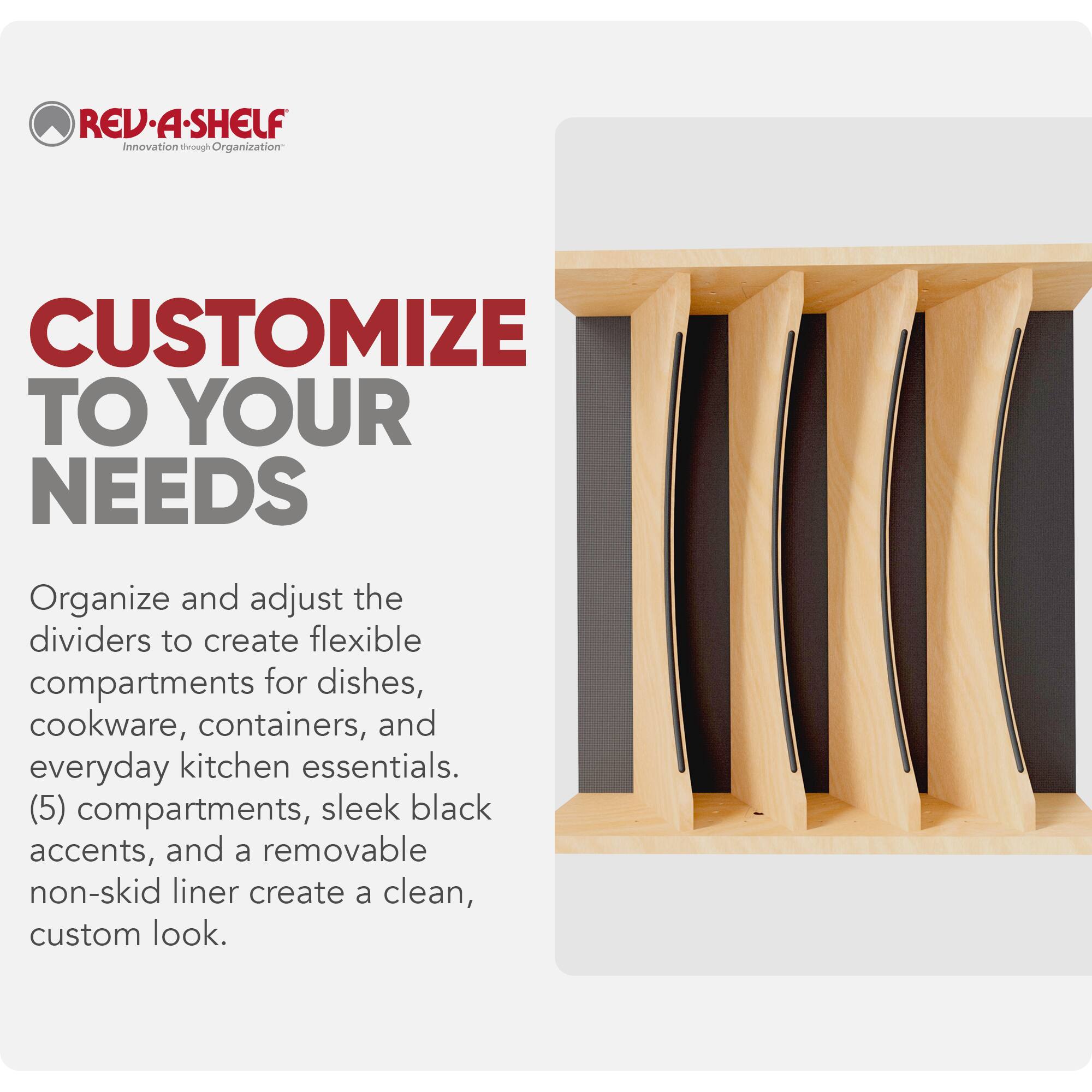REV-A-SHELF  
Innovation through Organization  

CUSTOMIZE TO YOUR NEEDS  

Organize and adjust the dividers to create flexible compartments for dishes, cookware, containers, and everyday kitchen essentials. (5) compartments, sleek black accents, and a removable non-skid liner create a clean, custom look.