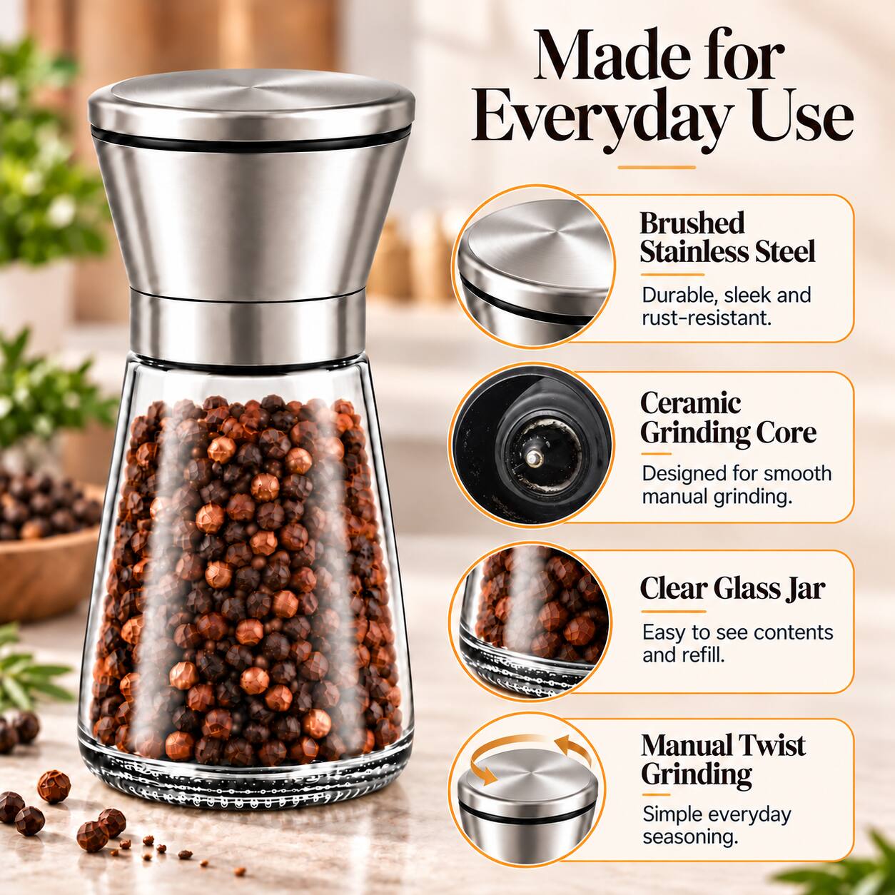 Made for Everyday Use

- Brushed Stainless Steel
  - Durable, sleek and rust-resistant.

- Ceramic Grinding Core
  - Designed for smooth manual grinding.

- Clear Glass Jar
  - Easy to see contents and refill.

- Manual Twist Grinding
  - Simple everyday seasoning.