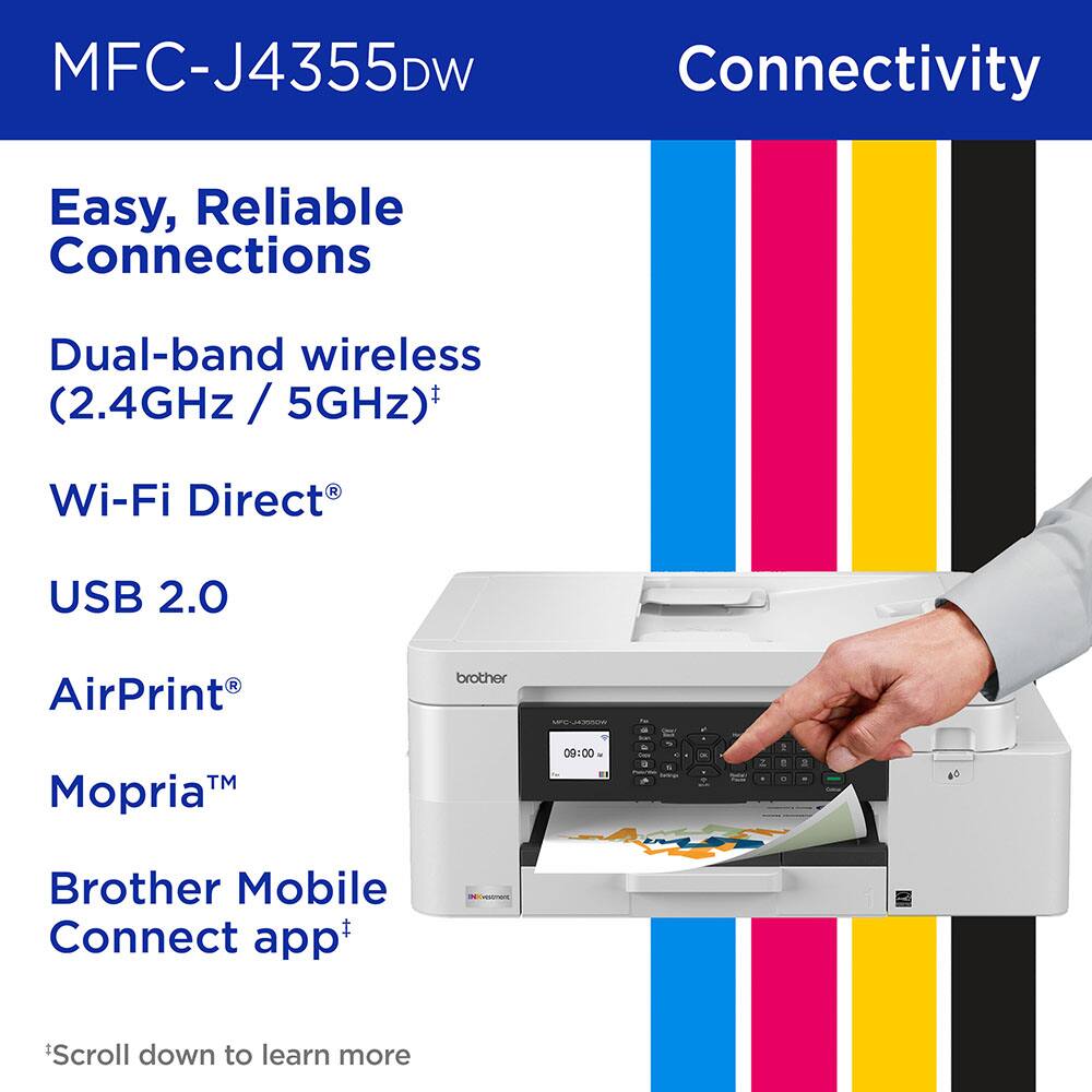 MFC-J4355DW Connectivity

Easy, Reliable Connections

Dual-band wireless (2.4GHz / 5GHz)*

Wi-Fi Direct®

USB 2.0

AirPrint®

Mopria™

Brother Mobile Connect app*

*Scroll down to learn more