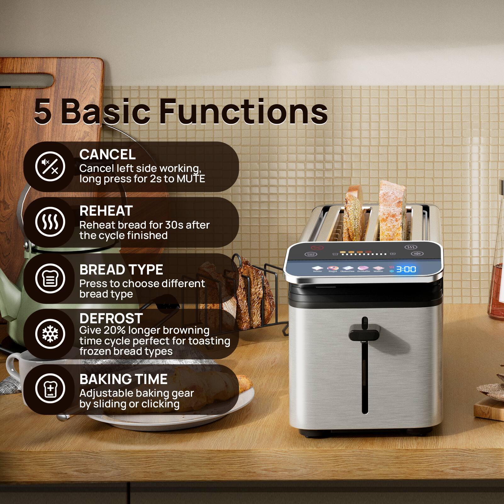 5 Basic Functions

- CANCEL: Cancel left side working, long press for 2s to MUTE
- REHEAT: Reheat bread for 30s after the cycle finished
- BREAD TYPE: Press to choose different bread type
- DEFROST: Give 20% longer browning time cycle perfect for toasting frozen bread types
- BAKING TIME: Adjustable baking gear by sliding or clicking