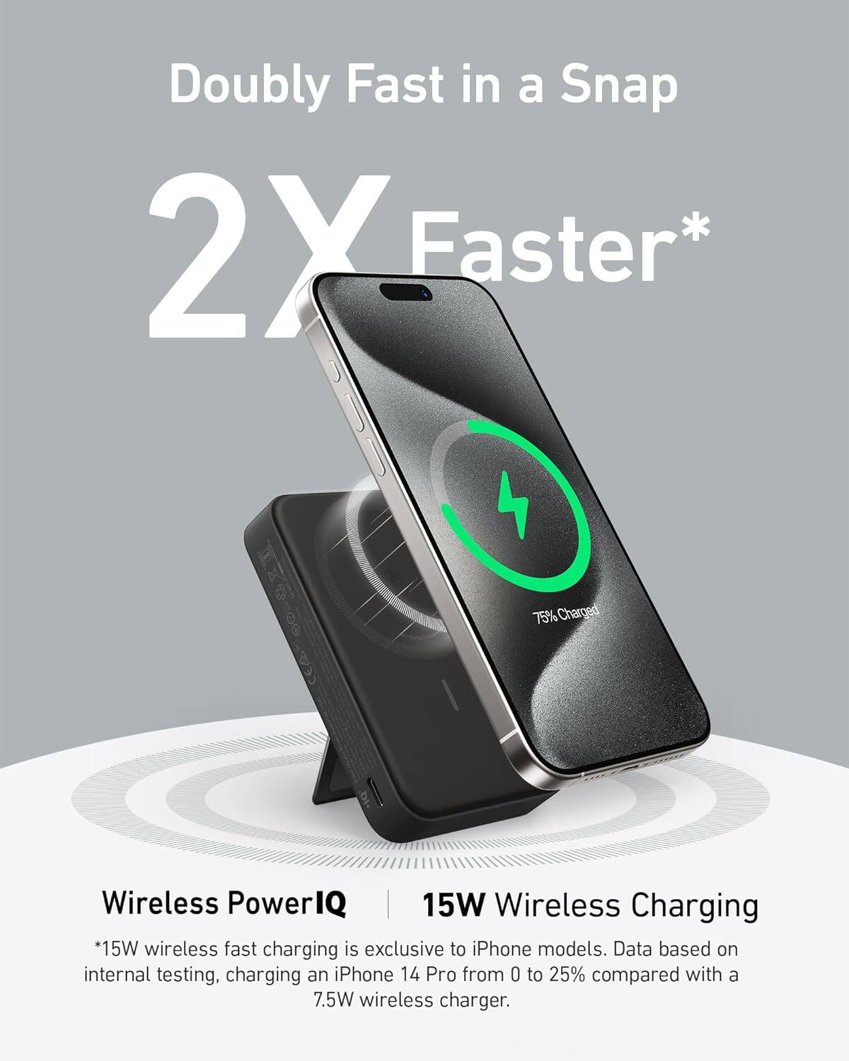 Doubly Fast in a Snap 2X Faster* 75% Charged Wireless PowerIQ | 15W Wireless Charging *15W wireless fast charging is exclusive to iPhone models. Data based on internal testing, charging an iPhone 14 Pro from 0 to 25% compared with a 7.5W wireless charger.
