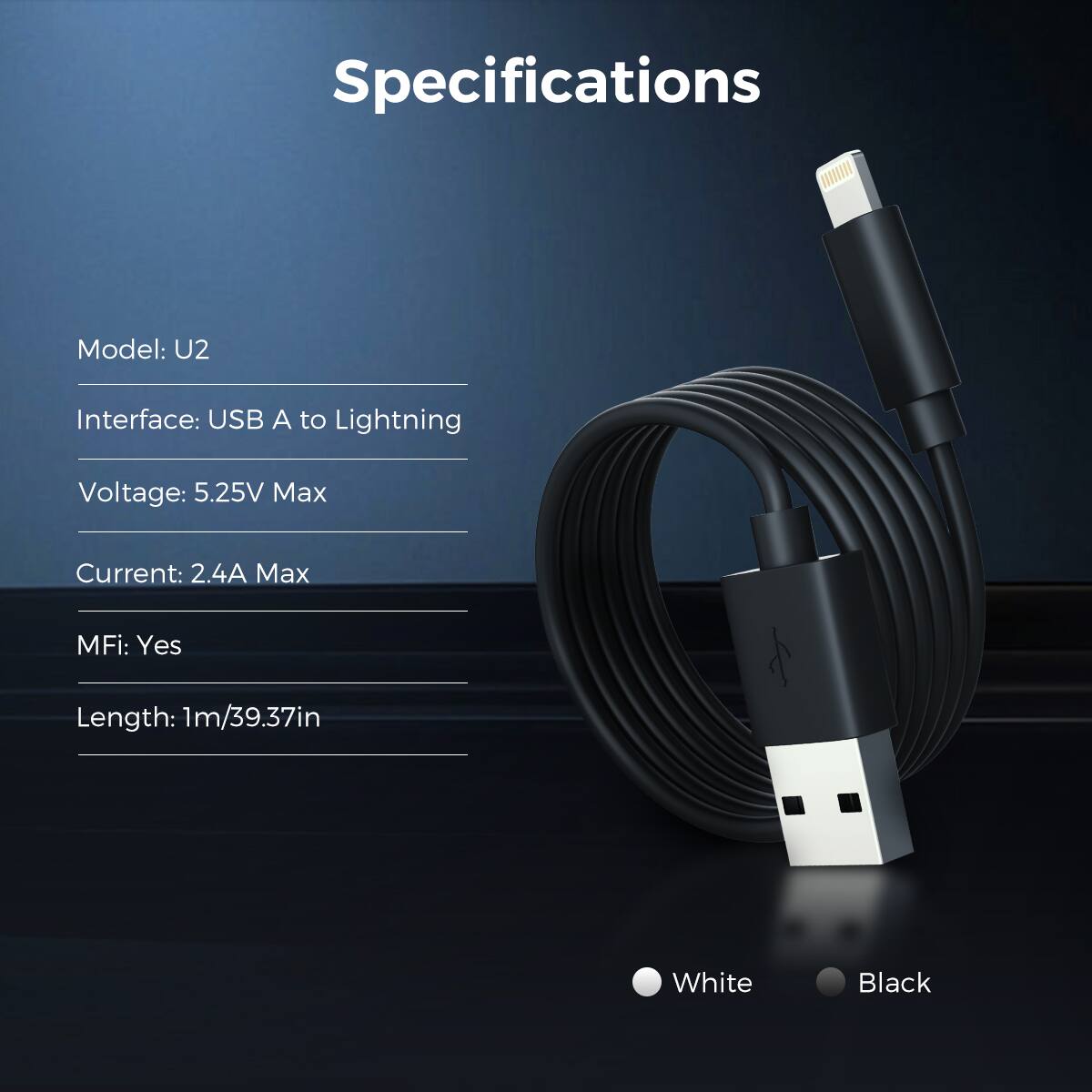 Specifications
Model: U2
Interface: USB A to Lightning
Voltage: 5.25V Max
Current: 2.4A Max
MFi: Yes
Length: 1m/39.37in
White
Black