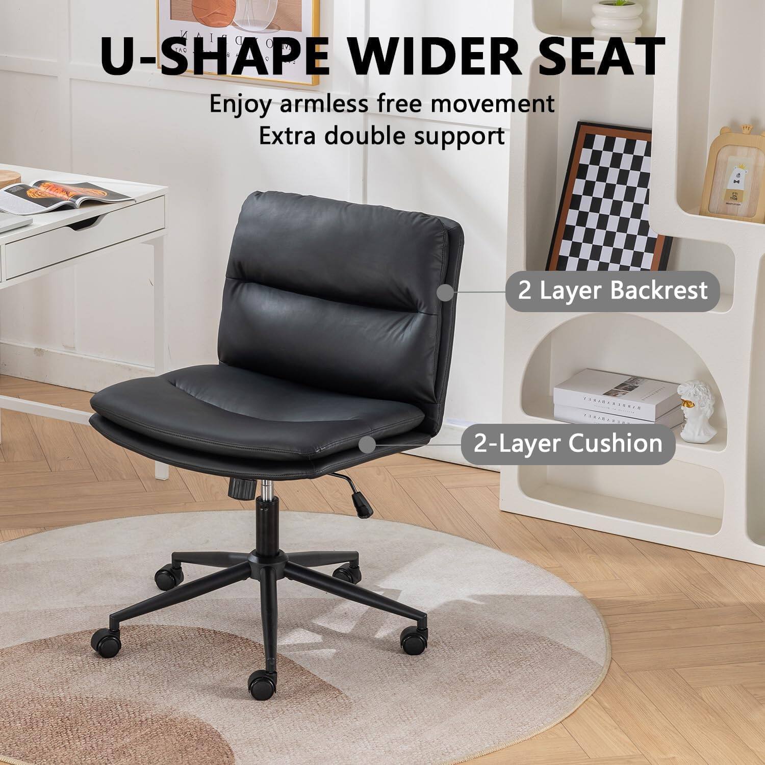U-SHAPE WIDER SEAT  
Enjoy armless free movement  
Extra double support  

2 Layer Backrest  
2-Layer Cushion