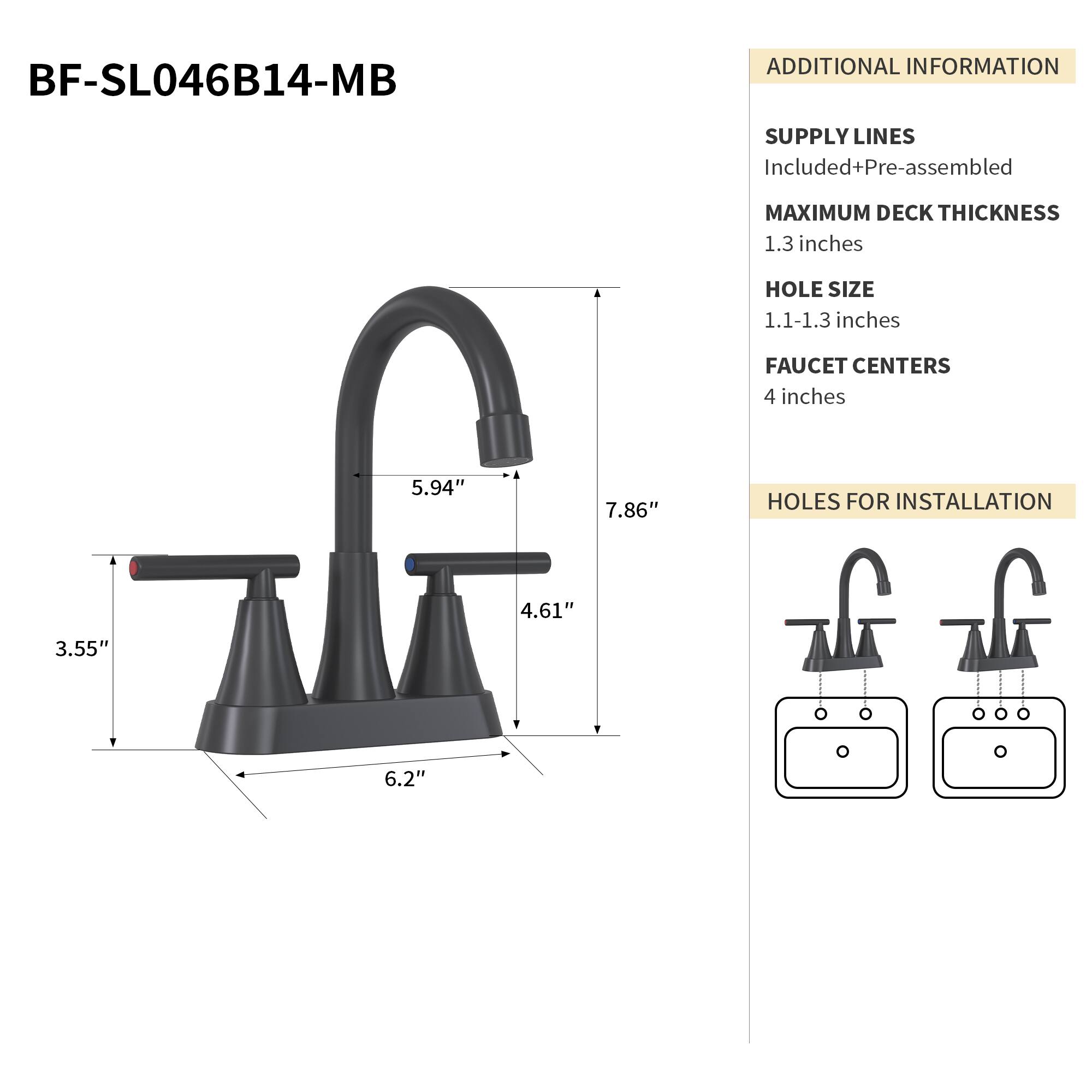 BF-SL046B14-MB

ADDITIONAL INFORMATION

SUPPLY LINES
Included+Pre-assembled

MAXIMUM DECK THICKNESS
1.3 inches

HOLE SIZE
1.1-1.3 inches

FAUCET CENTERS
4 inches

HOLES FOR INSTALLATION
4.61" 3.55" 6.2"