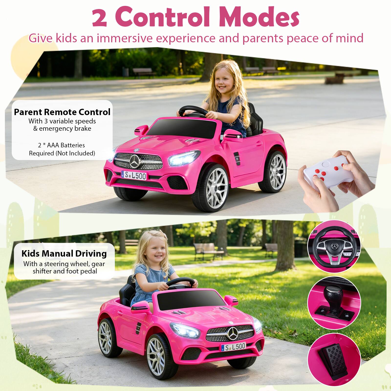 2 Control Modes  
Give kids an immersive experience and parents peace of mind

Parent Remote Control  
With 3 variable speeds & emergency brake  
2 * AAA Batteries Required (Not Included)

Kids Manual Driving  
With a steering wheel, gear shifter and foot pedal