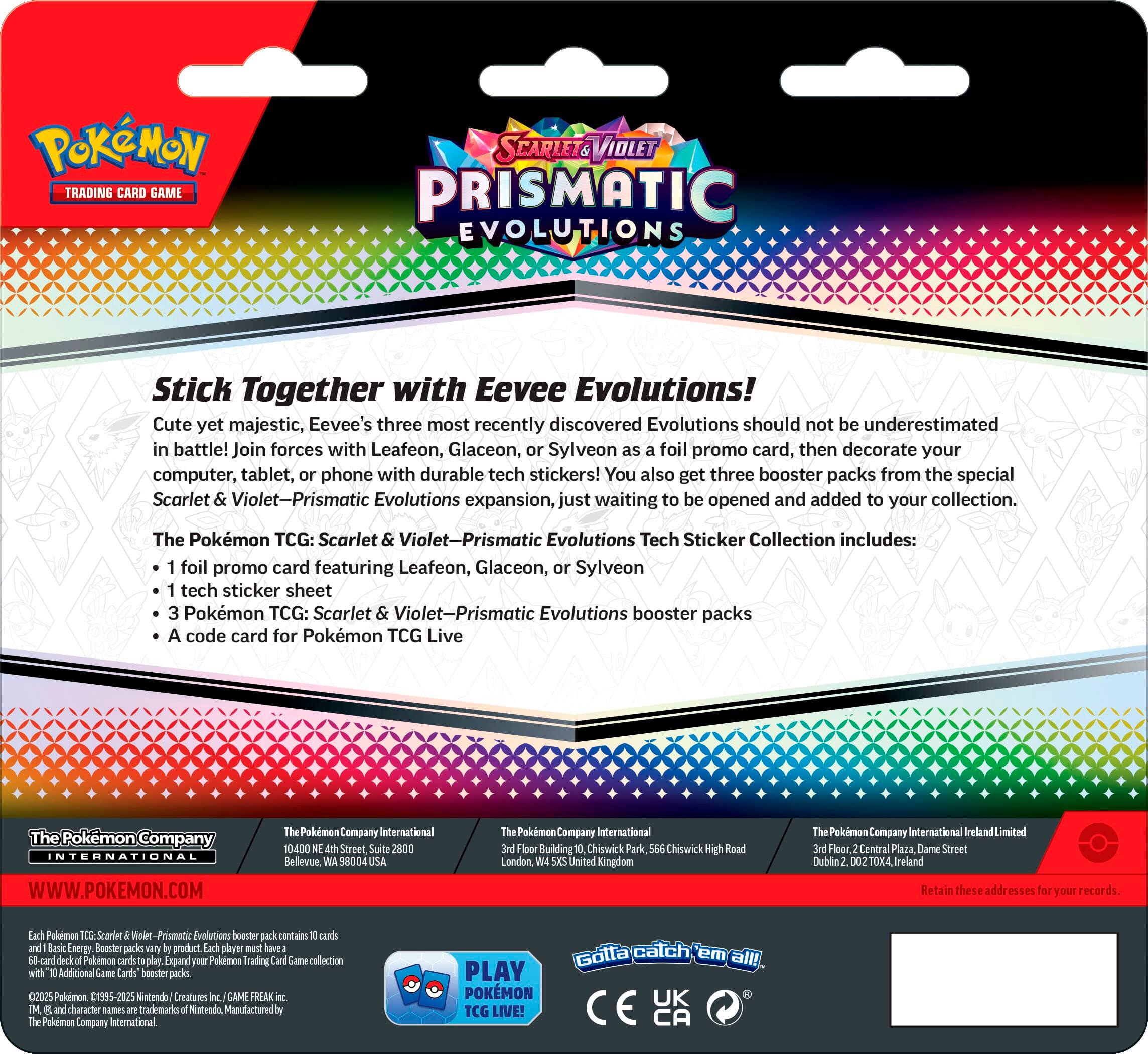 PoKMON TRADING CARD GAME SCARLET VIOLET PRISMATIC EVOLUTIONS Stick Together with Eevee Evolutions! Cute yet majestic, Eevee's three most recently discovered Evolutions should not be underestimated in battle! Join forces with Leafeon, Glaceon, or Sylveon foil promo card, then decorate your computer, tablet, or phone with durable tech stickers! You also get three booster packs from the special Scarlet Violet-Prismatic Evolutions expansion, just waiting to be opened and added to your collection. The Pokemon TCG: Scarlet Violet-Prismatic Evolutions Tech Sticker Collection includes: foil promo card featuring Leafeon, Glaceon, Sylveon tech sticker sheet Pokemon TCG: Scarlet Violet-Prismatic Evolutions booster packs code card for Pokemon TCG Live Pokemon Company International WWW.POKEMON.COM Pokemon Company International 10,400 Street Suite 2800 Bellevue 8004 Pokemon Company International Floor Building 1 Chiswick Park, Chiswick High Road London, Unit A