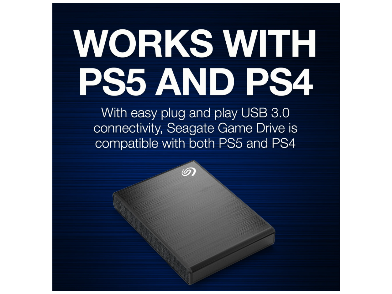 WORKS WITH PS5 AND PS4

With easy plug and play USB 3.0 connectivity, Seagate Game Drive is compatible with both PS5 and PS4.