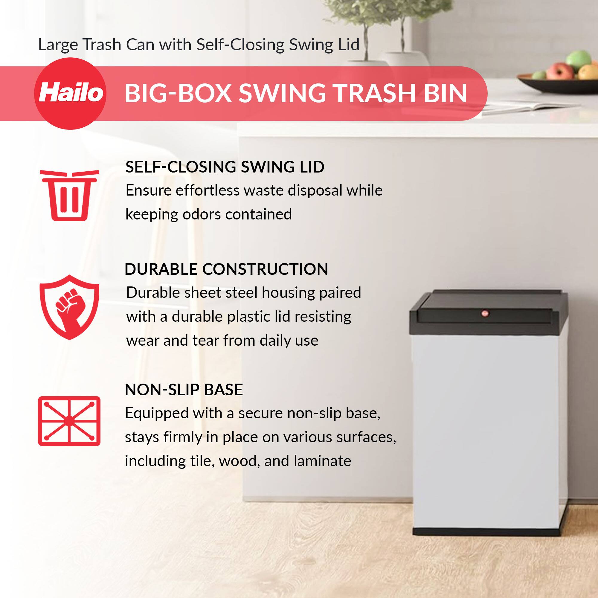 Large Trash Can with Self-Closing Swing Lid

Hailo BIG-BOX SWING TRASH BIN

SELF-CLOSING SWING LID
Ensure effortless waste disposal while keeping odors contained

DURABLE CONSTRUCTION
Durable sheet steel housing paired with a durable plastic lid resisting wear and tear from daily use

NON-SLIP BASE
Equipped with a secure non-slip base, stays firmly in place on various surfaces, including tile, wood, and laminate