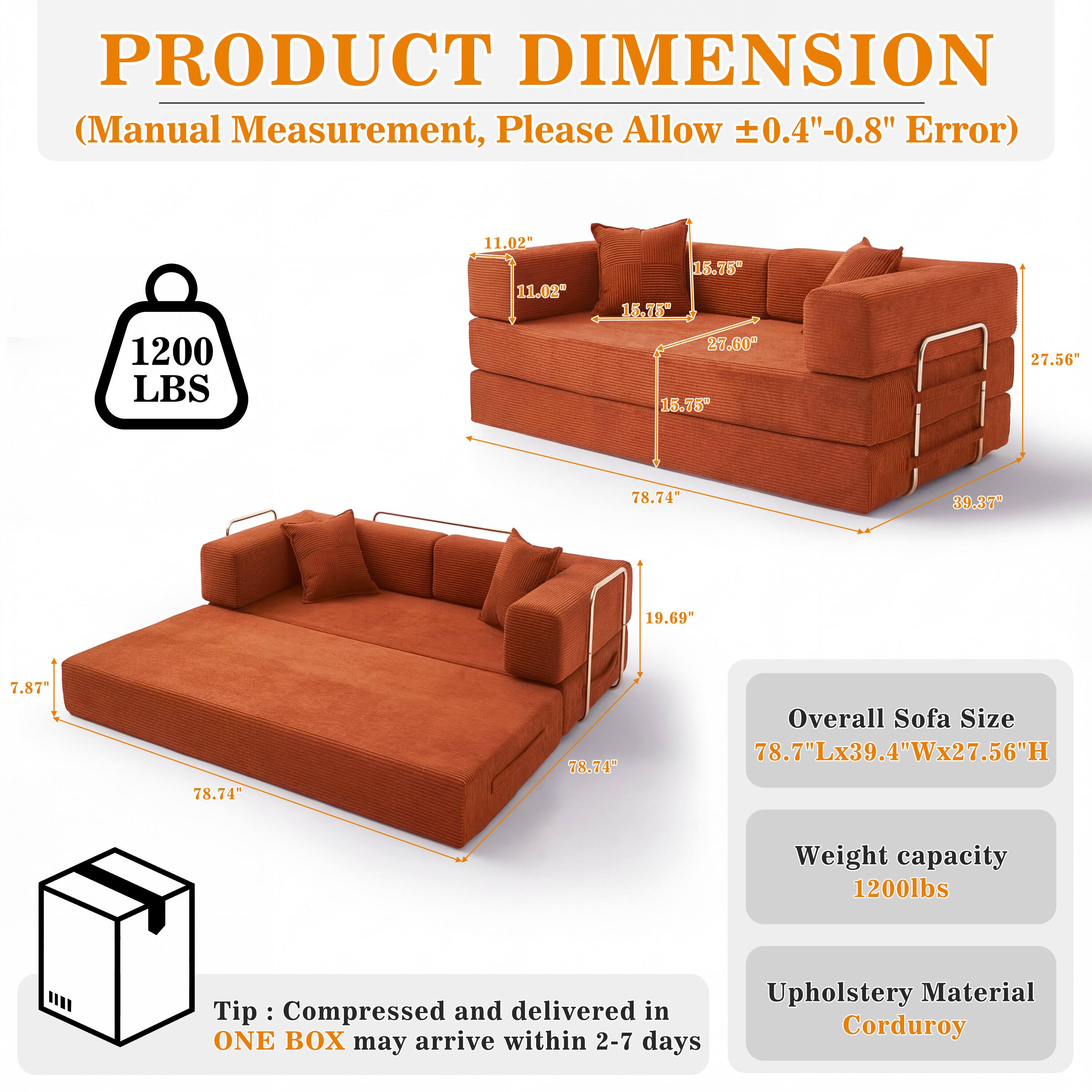 PRODUCT DIMENSION (Manual Measurement, Please Allow ±0.4"-0.8" Error)

1200 LBS

11.02" 11.02"
15.75" 15.75" 27.60" 15.75"
27.56"
78.74"
39.37"
19.69"
7.87%
78.74"
78.74"

Overall Sofa Size 78.7"Lx39.4"Wx27.56"H
Weight capacity 1200lbs

Tip: Compressed and delivered in ONE BOX may arrive within 2-7 days
Upholstery Material Corduroy