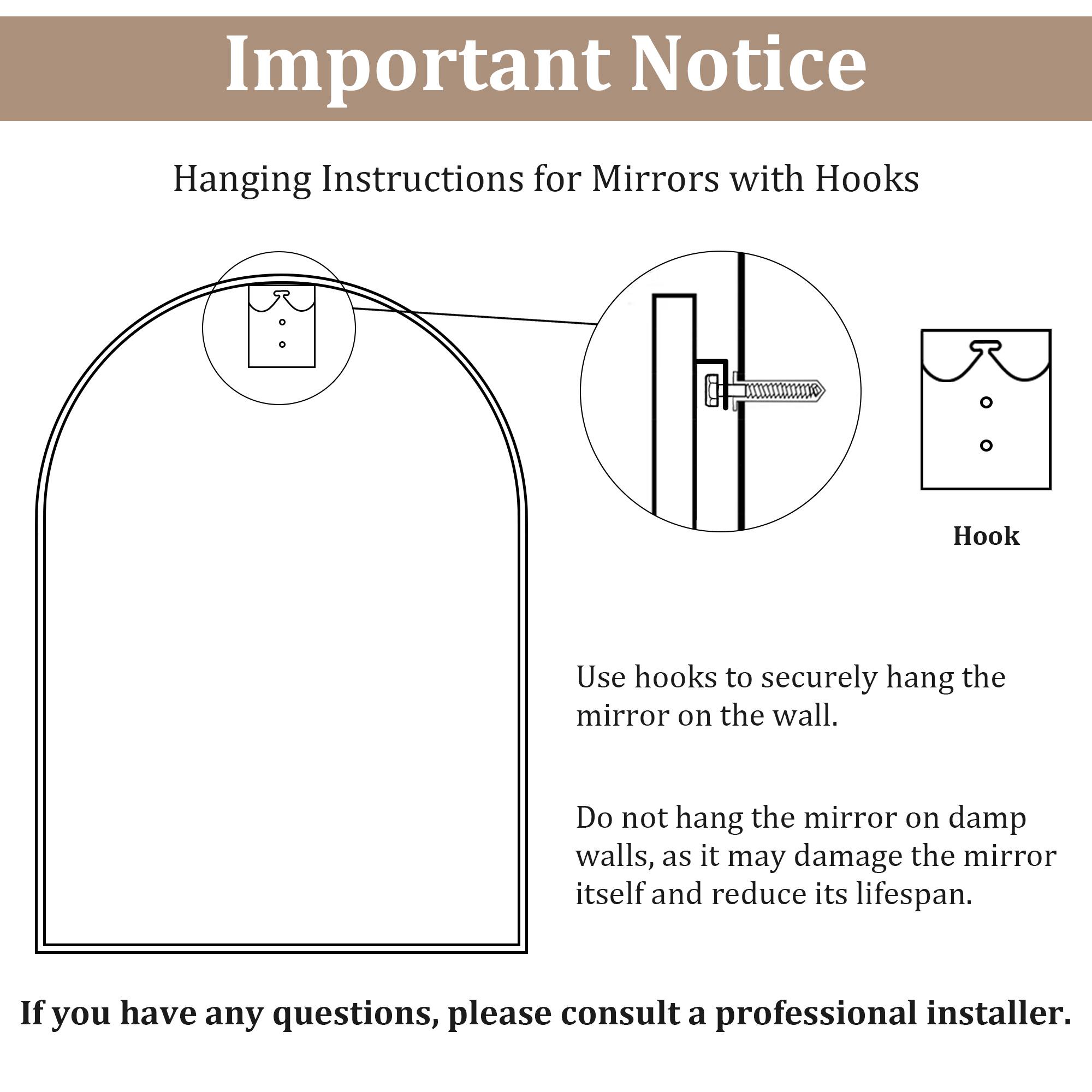 **Important Notice**

**Hanging Instructions for Mirrors with Hooks**

- Use hooks to securely hang the mirror on the wall.
- Do not hang the mirror on damp walls, as it may damage the mirror itself and reduce its lifespan.

If you have any questions, please consult a professional installer.
