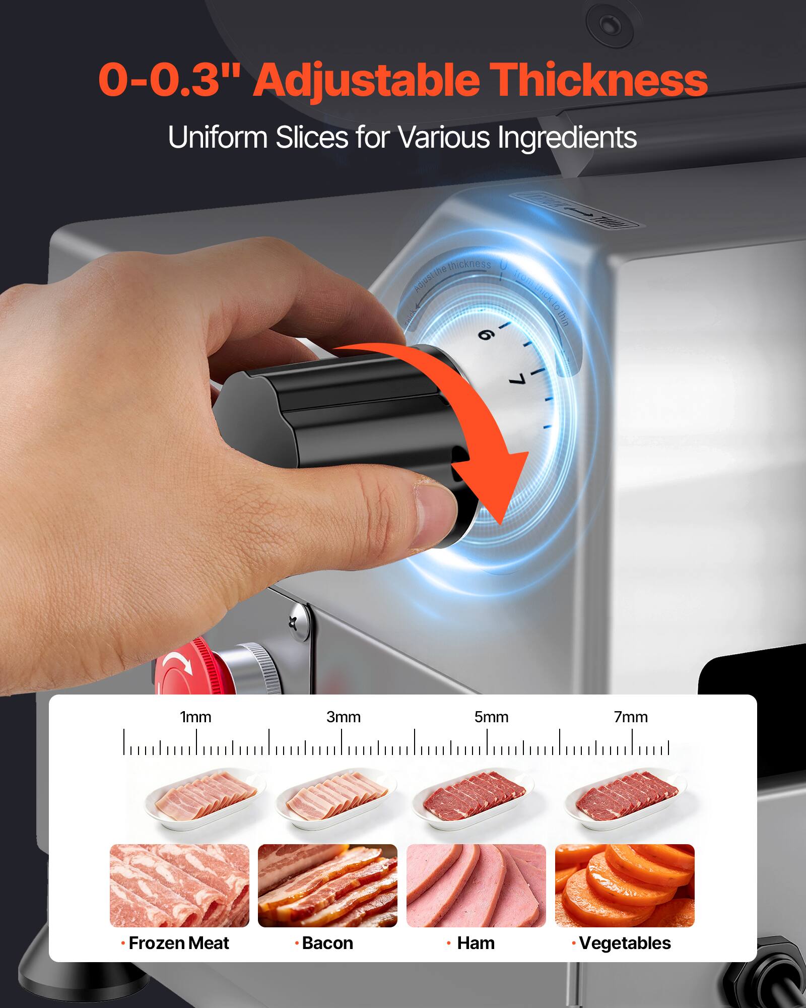 0-0.3" Adjustable Thickness  
Uniform Slices for Various Ingredients  

thickness Adjusting  
1mm  
3mm  
5mm  
7mm  

Frozen Meat  
Bacon  
Ham  
Vegetables