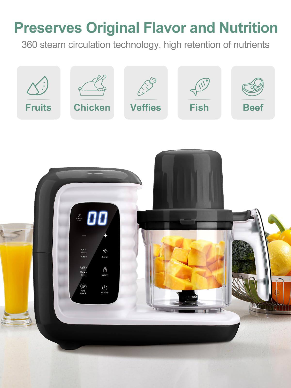 Preserves Original Flavor and Nutrition  
360 steam circulation technology, high retention of nutrients  

Fruits  
Chicken  
Vegetables  
Fish  
Beef  

00  

Steam  
Clean  
Manual Blend  
Vacuum  
Auto Blend  
On/Off