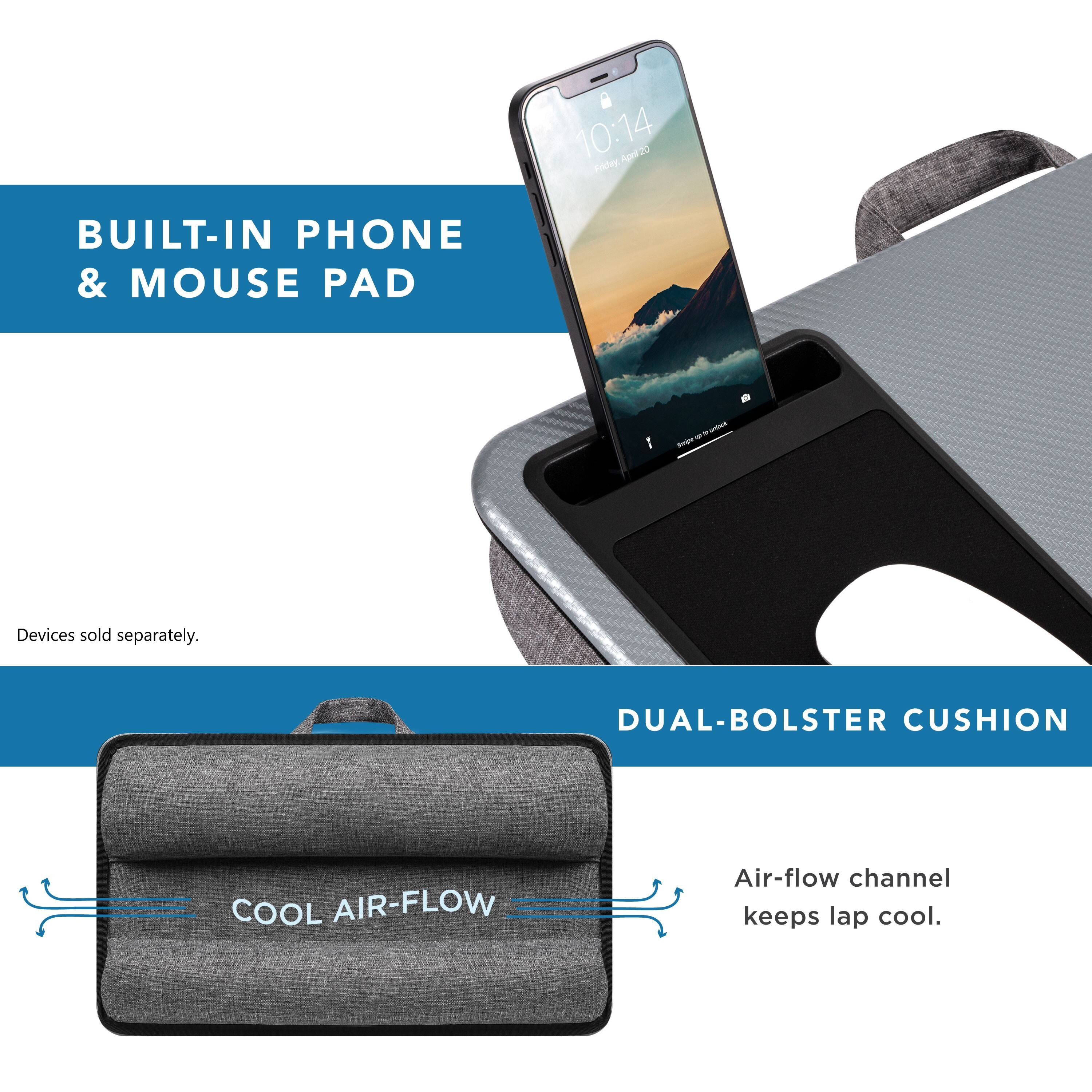 BUILT-IN PHONE & MOUSE PAD - Devices sold separately. DUAL-BOLSTER CUSHION COOL AIR-FLOW Air-flow channel keeps lap cool.