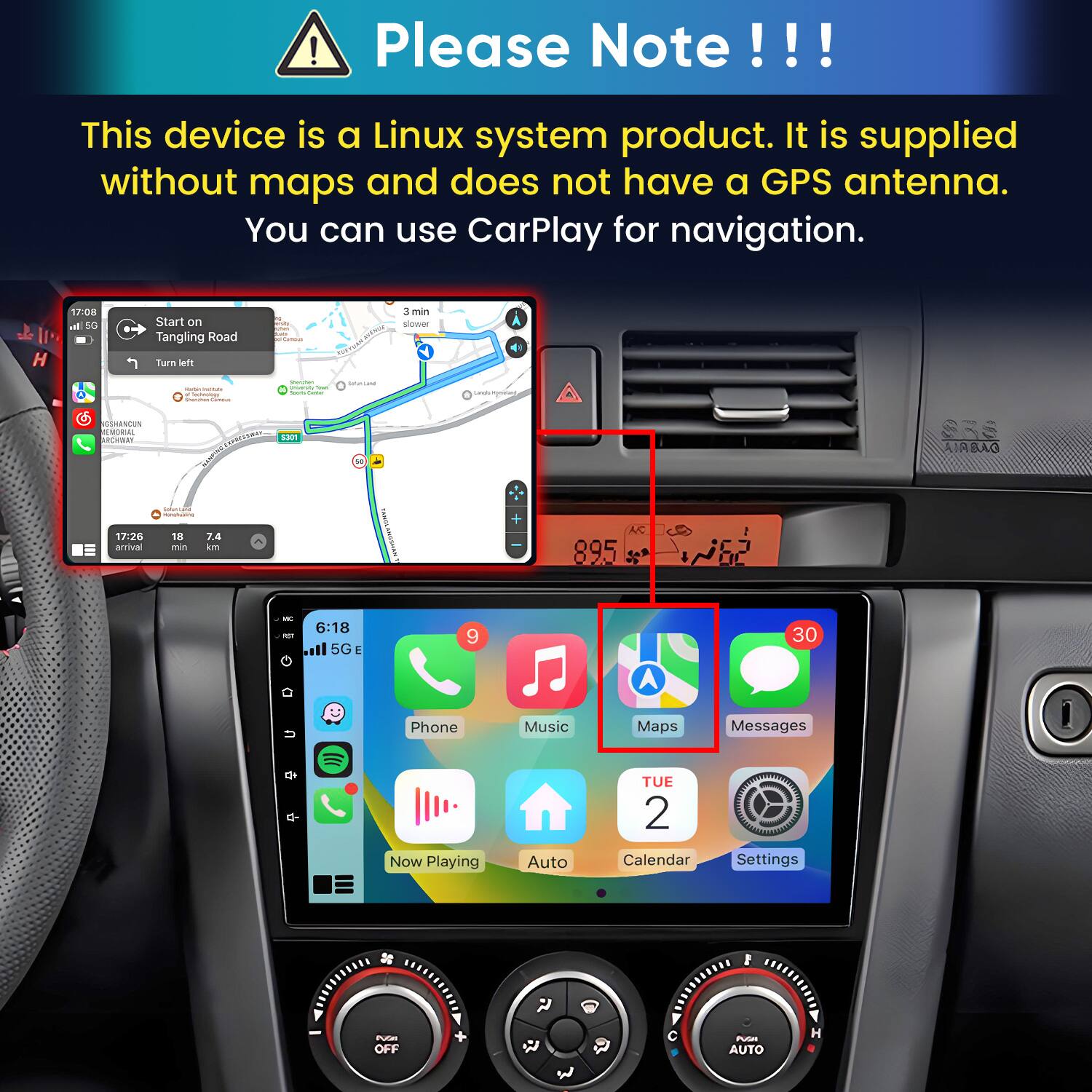 Please Note!!!

This device is a Linux system product. It is supplied without maps and does not have a GPS antenna. You can use CarPlay for navigation.

17:08 h 5G
Start on Tangling Road Turn left
polidanua
3 min slower
-  lectology
Storyber University Total hours Currier
Smalland
Cangle incyment
GSHANCUN EMORIAL ARCHWAY
CARRESSURAS 5301
SRS AIRBAO
 nonchuating
17:26 arrival
18 min
7.4 km
A/C 895
un 6:18 KIT il 5GE
9
30
U
Phone
Music
Maps
Messages
Now Playing
Auto
TUE 2 Calendar
Settings
F
PUGHT OFF
PUSH AUTO