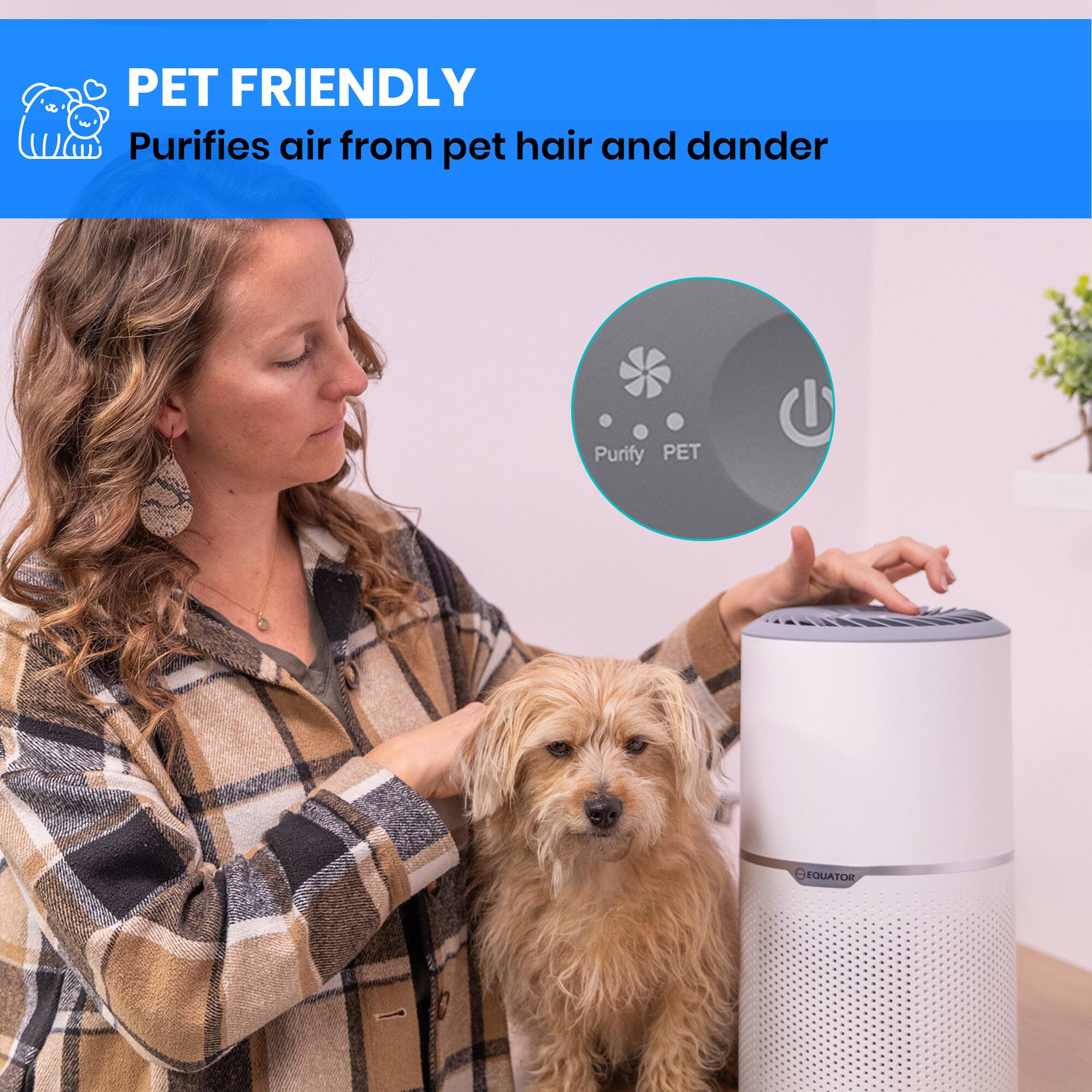PET FRIENDLY
Purifies air from pet hair and dander
Purify PET
1 EQUATOR