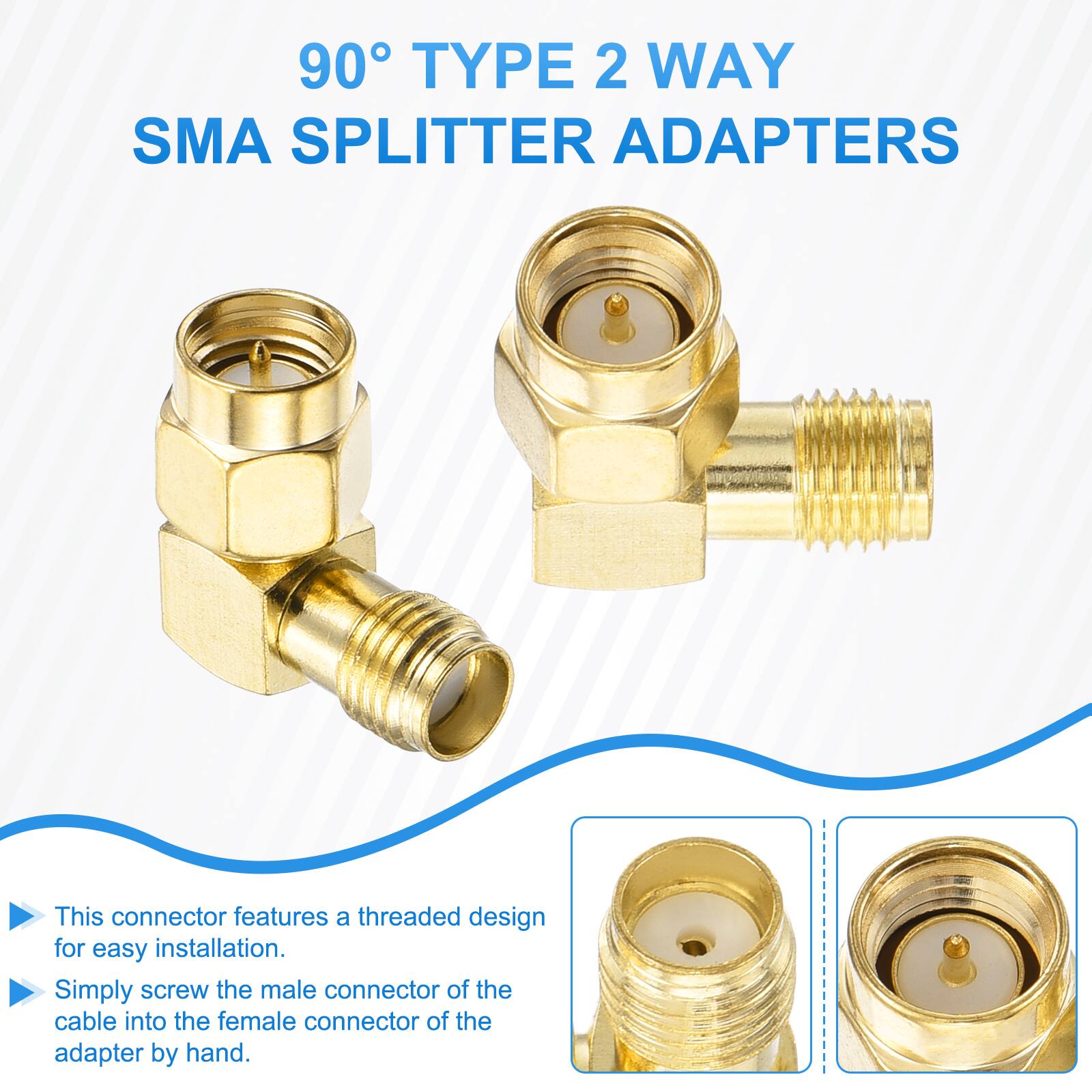 90° TYPE 2 WAY SMA SPLITTER ADAPTERS

This connector features a threaded design for easy installation. Simply screw the male connector of the cable into the female connector of the adapter by hand.