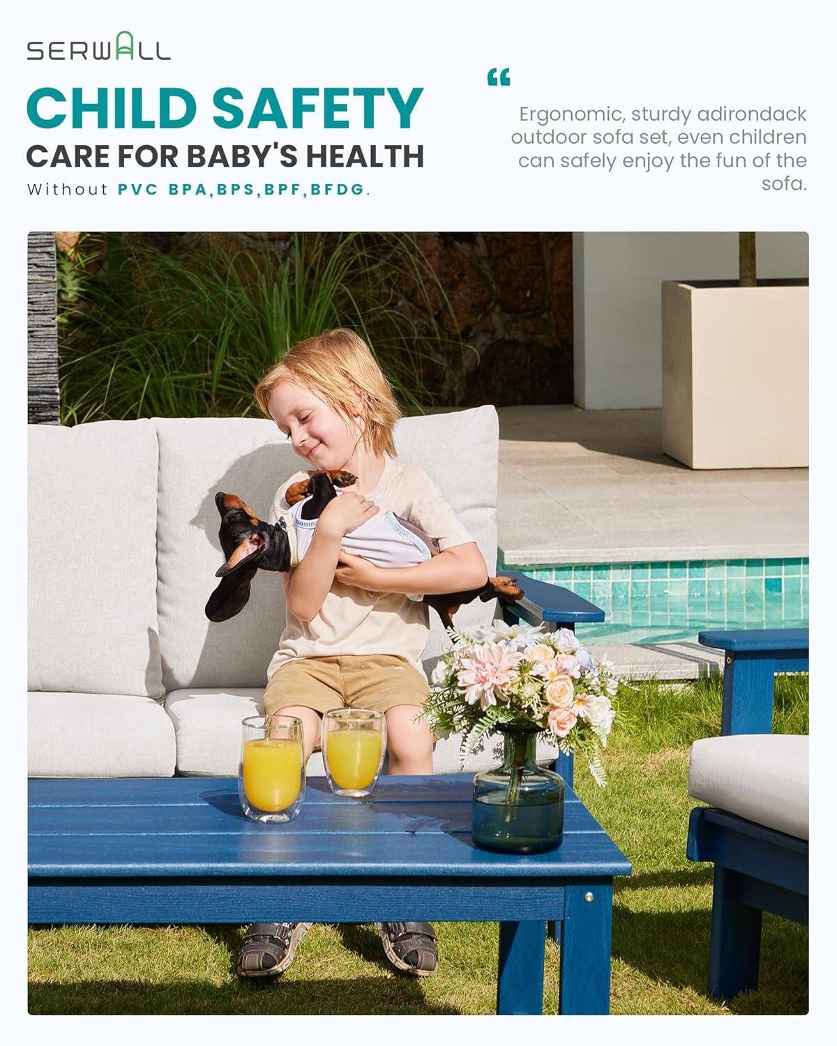 SERWALL "CHILD SAFETY"  
CARE FOR BABY'S HEALTH  
Without PVC, BPA, BPS, BPF, BFDG.  

"Ergonomic, sturdy adirondack outdoor sofa set, even children can safely enjoy the fun of the sofa."