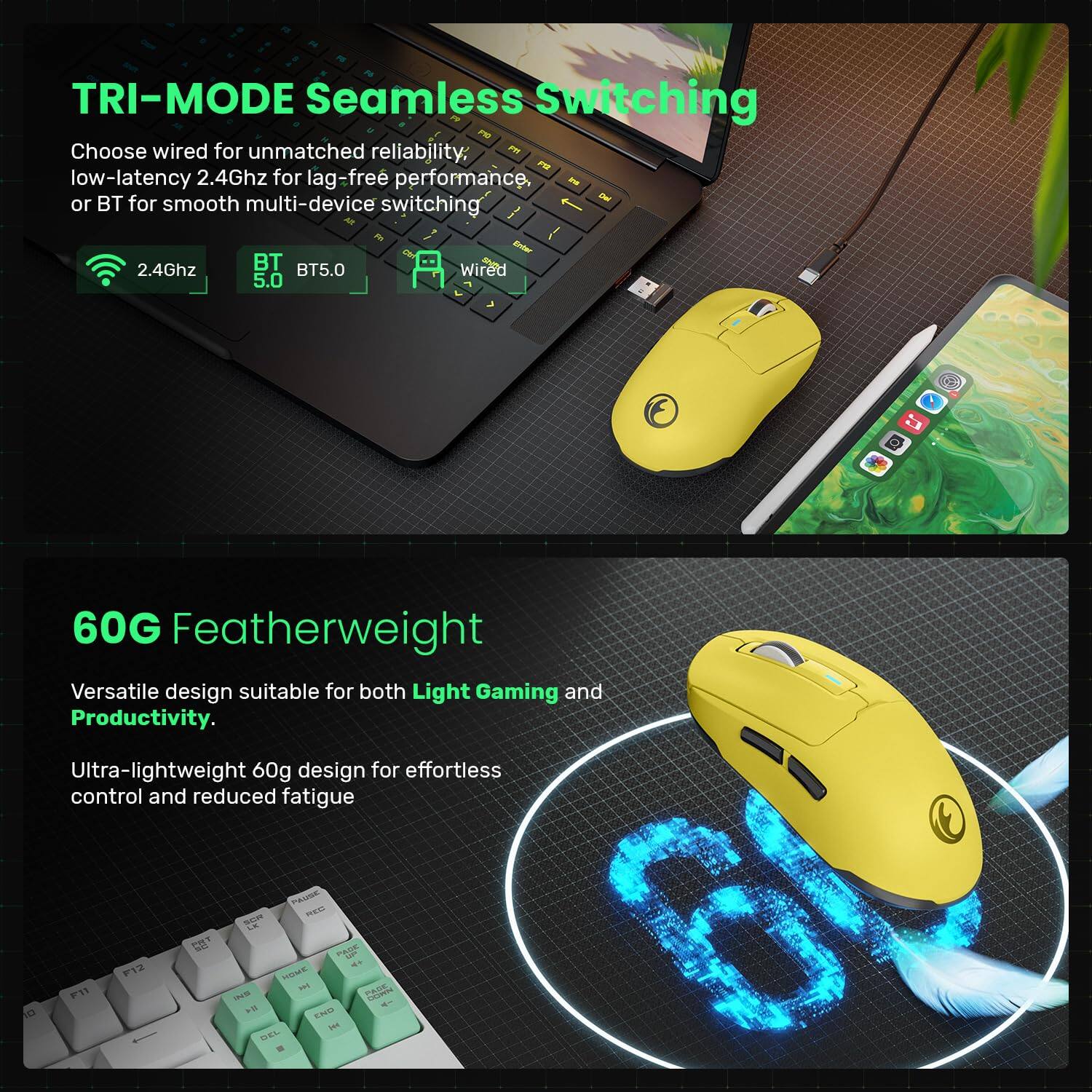 **TRI-MODE Seamless Switching**

Choose wired for unmatched reliability, low-latency 2.4Ghz for lag-free performance, or BT for smooth multi-device switching.

- 2.4Ghz
- BT 5.0
- Wired

**60G Featherweight**

Versatile design suitable for both Light Gaming and Productivity.

Ultra-lightweight 60g design for effortless control and reduced fatigue.