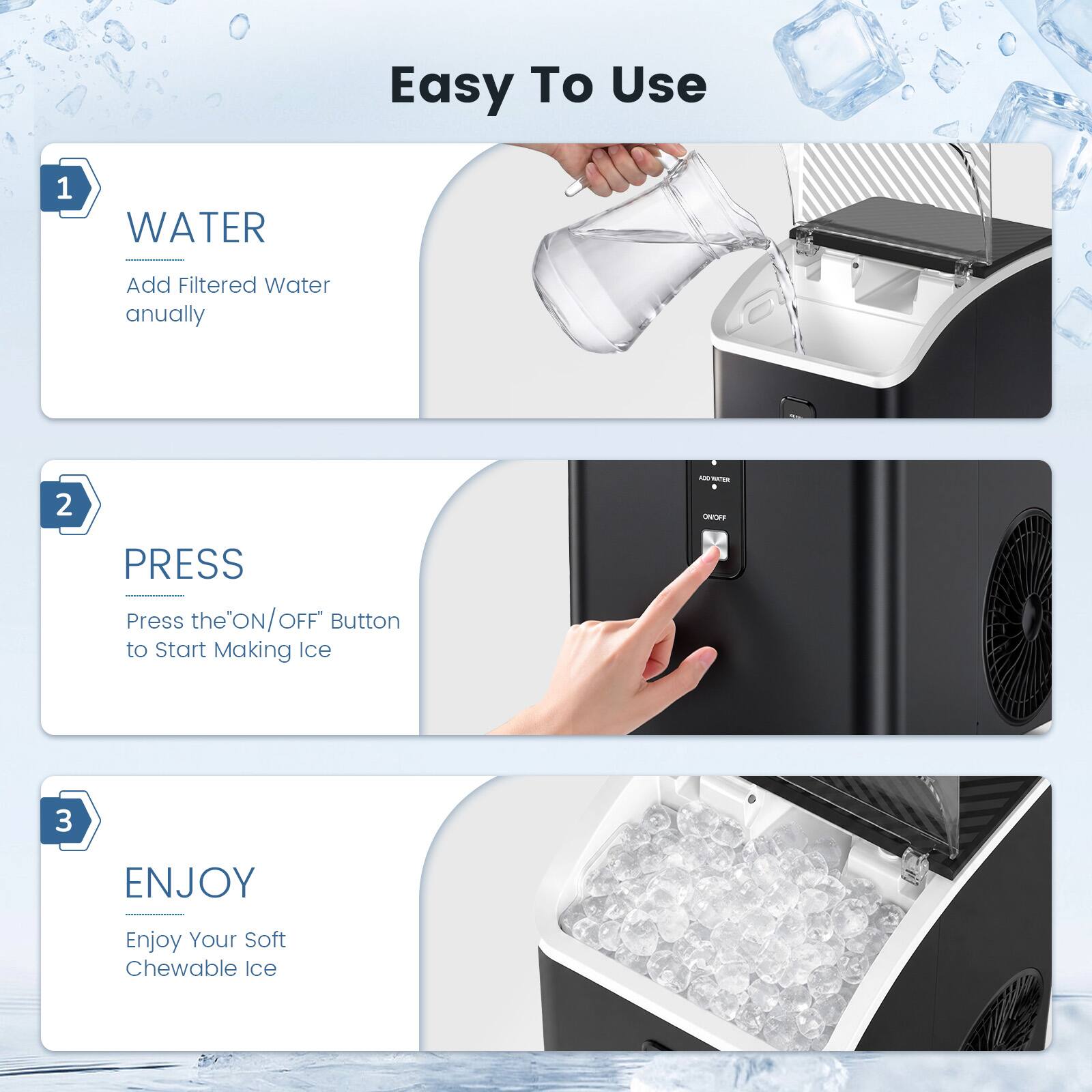 Easy To Use

1. WATER
   Add Filtered Water annually

2. PRESS
   Press the "ON/OFF" Button to Start Making Ice

3. ENJOY
   Enjoy Your Soft Chewable Ice