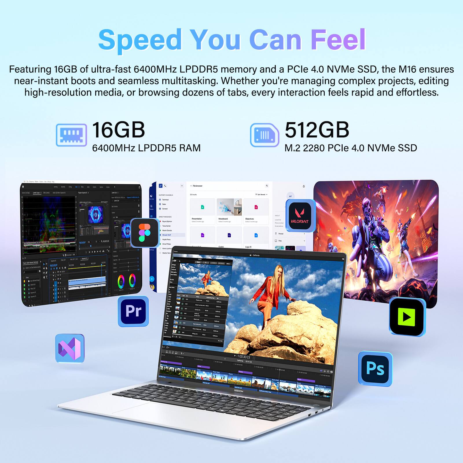 Speed You Can Feel

Featuring 16GB of ultra-fast 6400MHz LPDDR5 memory and a PCIe 4.0 NVMe SSD, the M16 ensures near-instant boots and seamless multitasking. Whether you're managing complex projects, editing high-resolution media, or browsing dozens of tabs, every interaction feels rapid and effortless.

16GB 6400MHz LPDDR5 RAM

512GB M.2 2280 PCIe 4.0 NVMe SSD