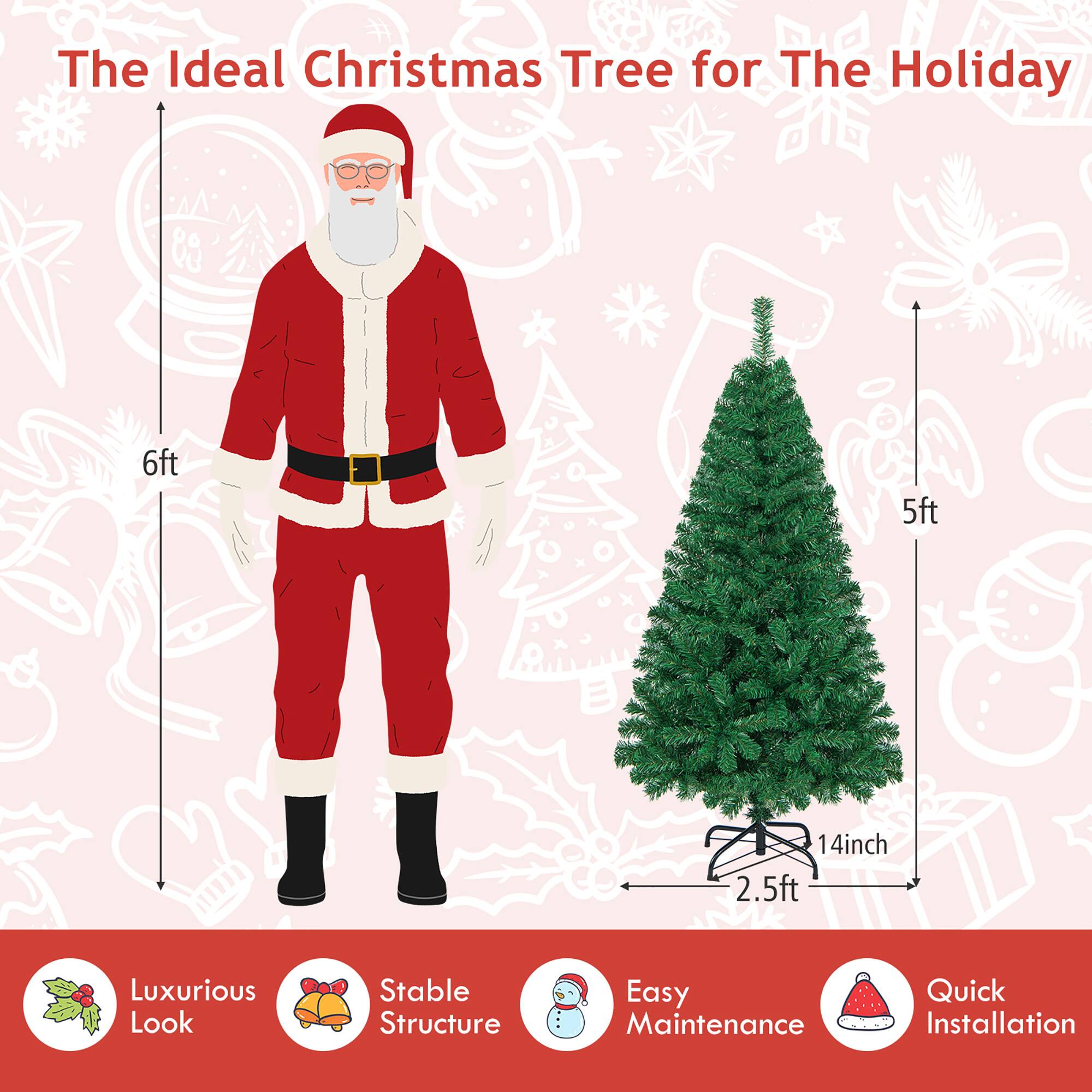 The Ideal Christmas Tree for The Holiday

- 6ft
- 5ft
- 14inch
- 2.5ft

Luxurious Look
Stable Structure
Easy Maintenance
Quick Installation
