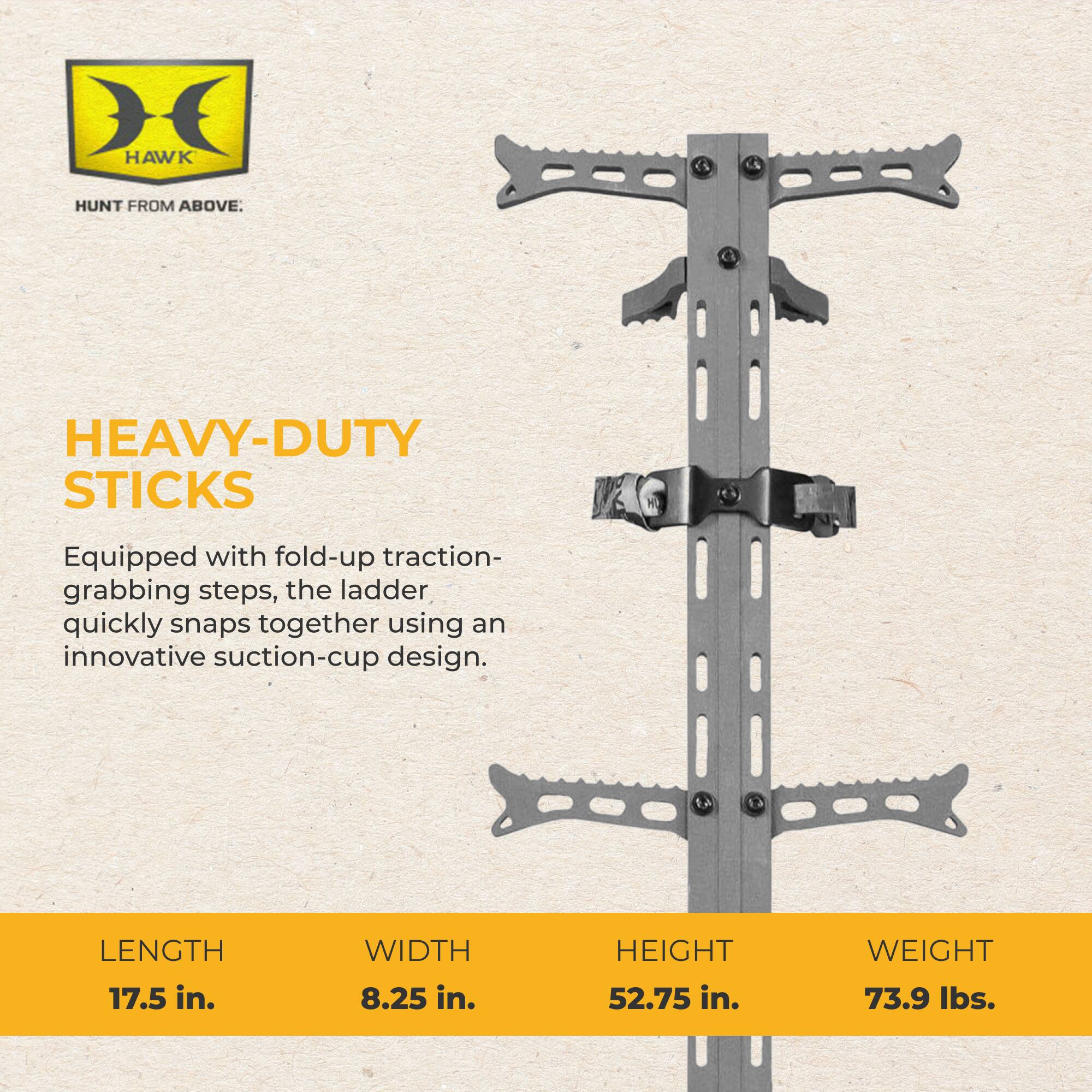 HAWK  
HUNT FROM ABOVE.  
HEAVY-DUTY STICKS  
Equipped with fold-up traction-grabbing steps, the ladder quickly snaps together using an innovative suction-cup design.  
LENGTH 17.5 in.  
WIDTH 8.25 in.  
HEIGHT 52.75 in.  
WEIGHT 73.9 lbs.