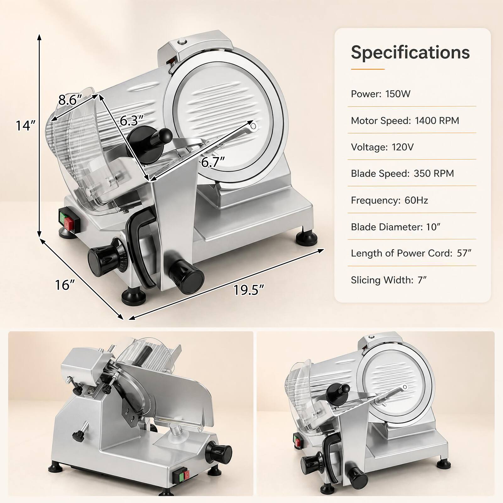 Specifications
- Power: 150W
- Motor Speed: 1400 RPM
- Voltage: 120V
- Blade Speed: 350 RPM
- Frequency: 60Hz
- Blade Diameter: 10"
- Length of Power Cord: 57"
- Slicing Width: 7"

Dimensions
- Height: 14"
- Width: 19.5"
- Depth: 16"
- Front to Rear: 8.6"
- Side to Side: 6.3"
- Blade Diameter: 6.7"