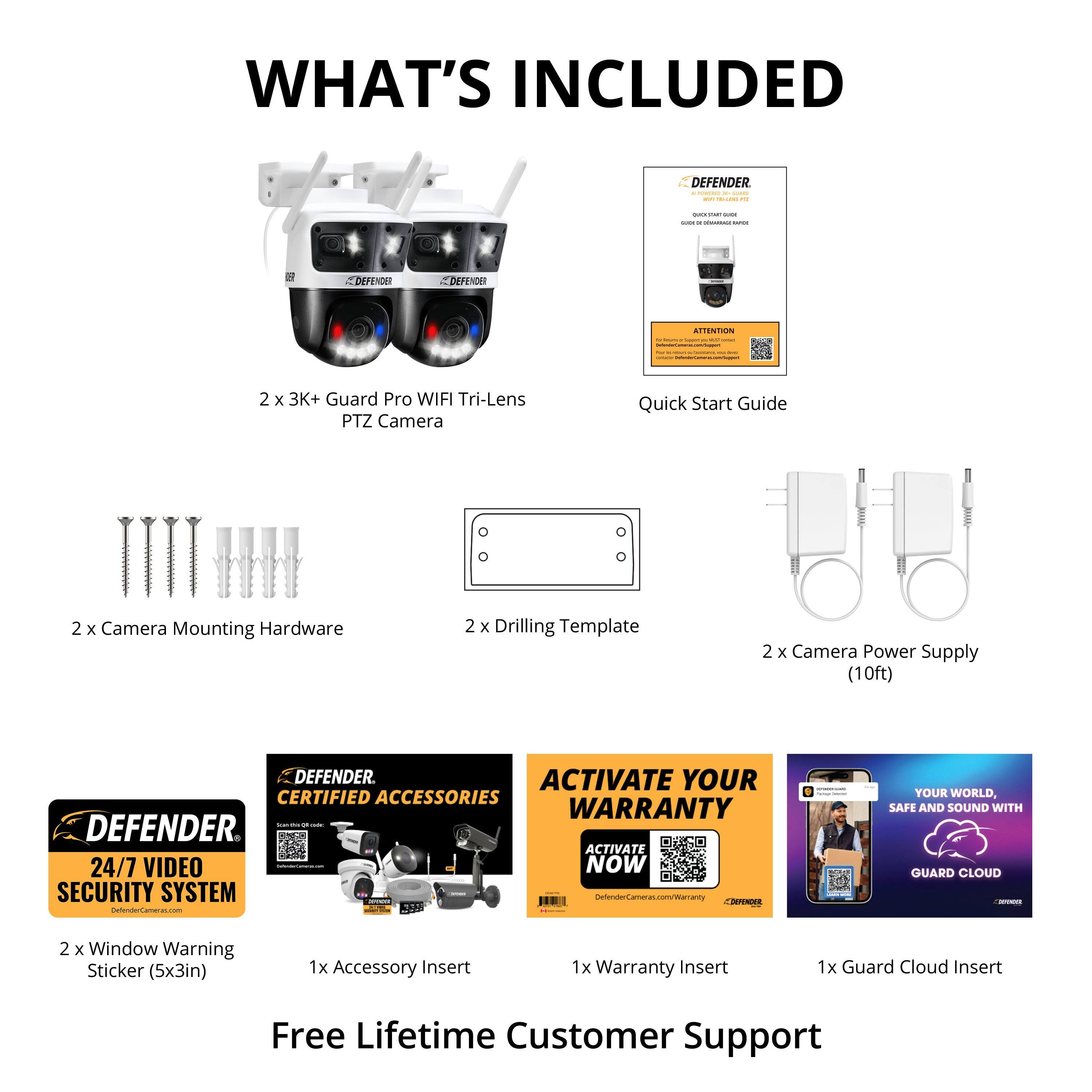**WHAT'S INCLUDED**

- 2 x 3K+ Guard Pro WIFI Tri-Lens PTZ Camera
- 2 x Camera Mounting Hardware
- 2 x Drilling Template
- 2 x Camera Power Supply (10ft)
- Quick Start Guide
- 2 x Window Warning Sticker (5x3in)
- 1x Accessory Insert
- 1x Warranty Insert
- 1x Guard Cloud Insert
- Free Lifetime Customer Support

**DEFENDER 24/7 VIDEO SECURITY SYSTEM**

**ACTIVATE YOUR CERTIFIED ACCESSORIES WARRANTY NOW**

**YOUR WORLD, SAFE AND SOUND WITH GUARD CLOUD**