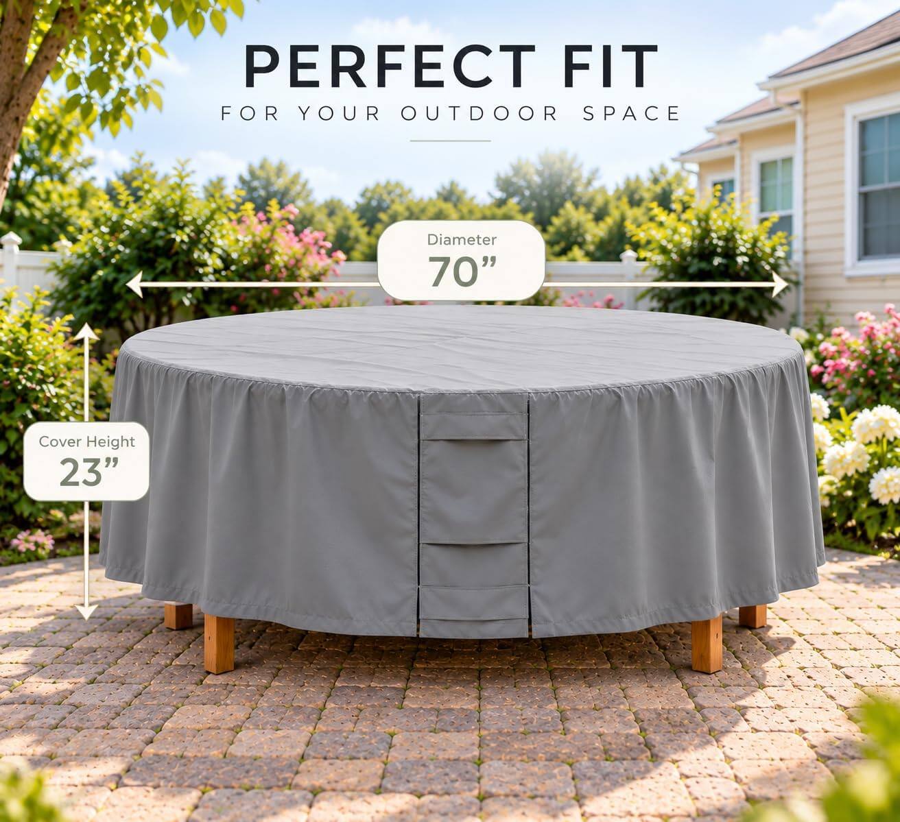 PERFECT FIT FOR YOUR OUTDOOR SPACE

Diameter 70"
Cover Height 23"