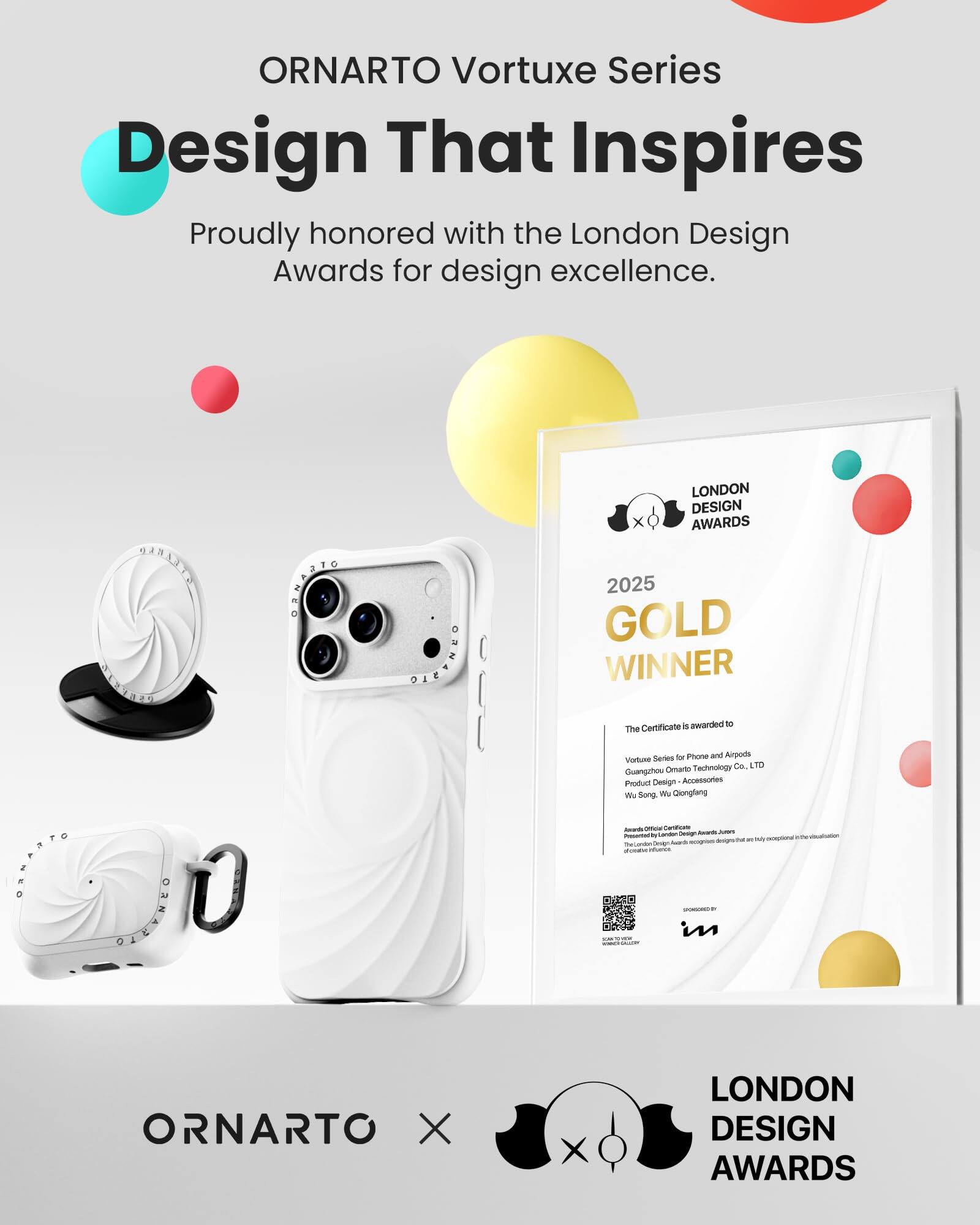 ORNARTO Vortuxe Series  
Design That Inspires  
Proudly honored with the London Design Awards for design excellence.

ORNARTO

LONDON DESIGN AWARDS 2025 GOLD WINNER  
Certificate awarded to The Vortuxe Series for Phone and Airpods  
Guangzhou Ornarto Technology Co. LTD  
Product Design - Accessories  
We Song, Wu Qiongfang  
Awards Office: Carboficate London Design Awards  
Presented to exceptional designs that are The Condon Oveign  
SPONSORED BY

ORNARTO X  
LONDON DESIGN AWARDS