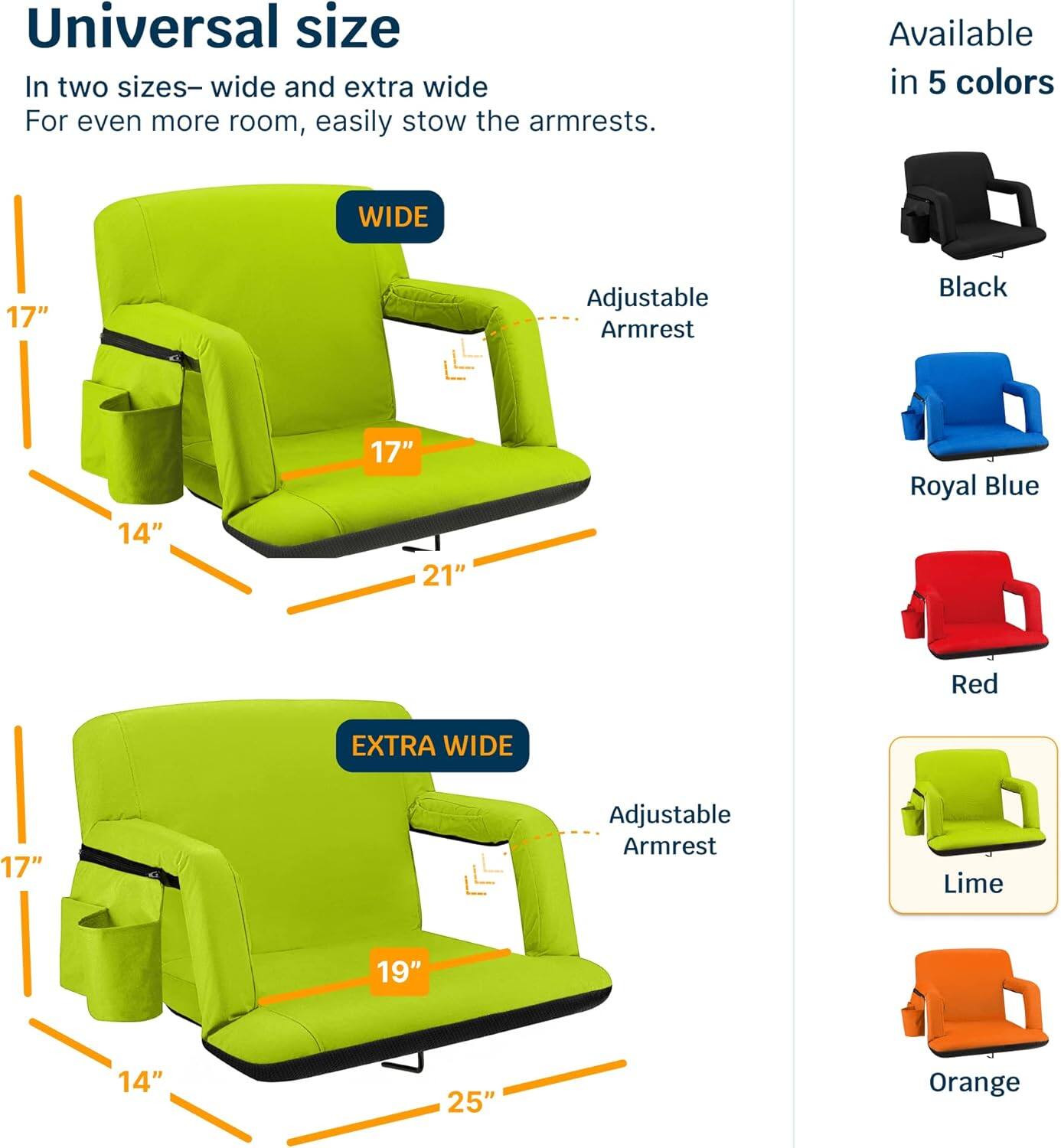 Universal size  
In two sizes—wide and extra wide  
For even more room, easily stow the armrests.  

WIDE  
17"  
14"  
17"  
21"  
Adjustable Armrest  

EXTRA WIDE  
17"  
14"  
19"  
25"  
Adjustable Armrest  

Available in 5 colors  
Black  
Royal Blue  
Red  
Lime  
Orange