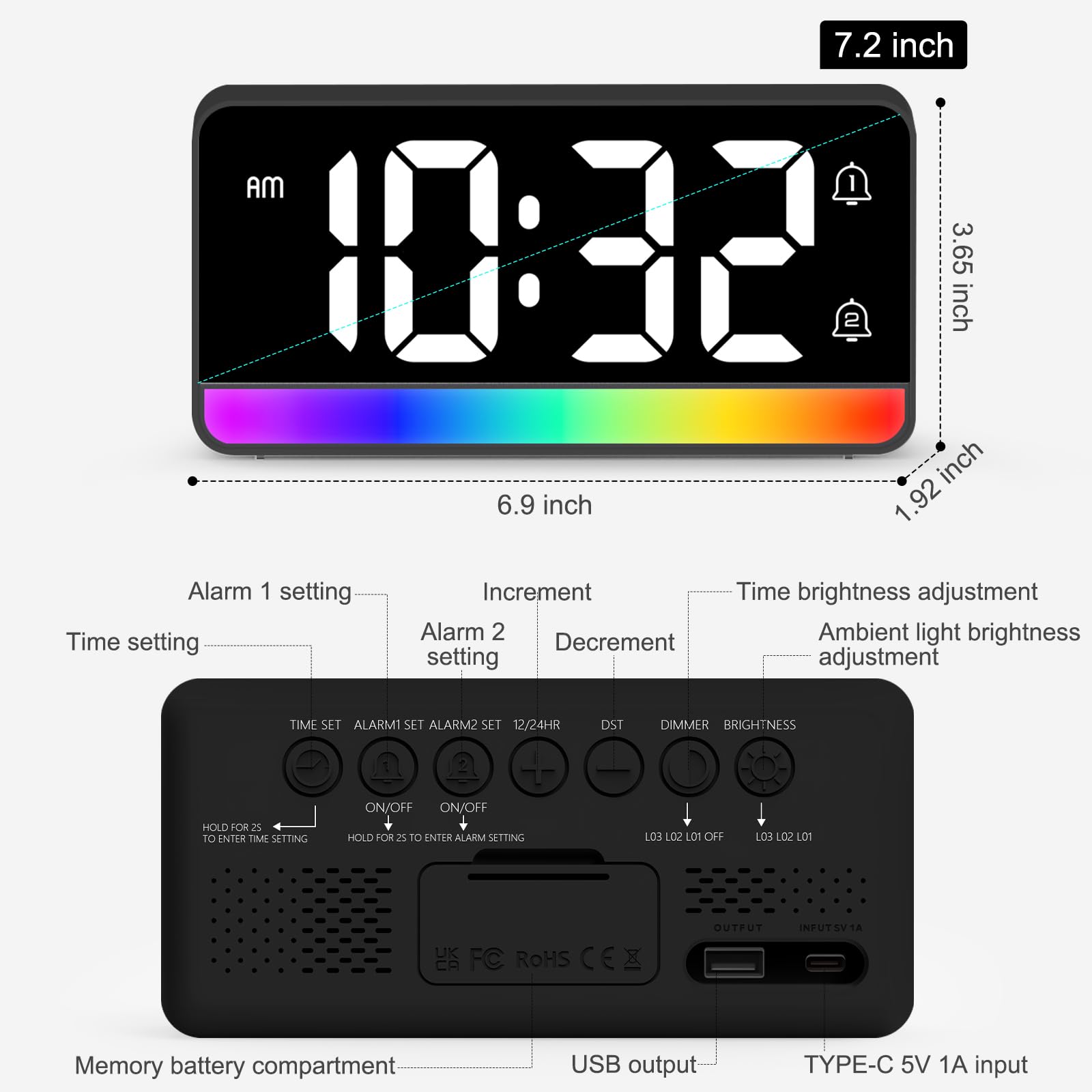 7.2 inch  
1.92 inch  
6.9 inch  
3.65 inch  

Alarm 1 setting  
Time setting  
Increment  
Alarm 2 setting  
Decrement  
Time brightness adjustment  
Ambient light brightness adjustment  

TIME SET  
ALARM1 SET  
ALARM2 SET  
12/24HR  
DST  
DIMMER  
BRIGHTNESS  

ON/OFF  
ON/OFF  

HOLD FOR 2s TO ENTER TIME SETTING  
HOLD FOR 2s TO ENTER ALARM SETTING  

LO3 LO2 LO1 OFF  
LO3 LO2 LO1  

Memory battery compartment  
USB output  
TYPE-C 5V 1A input  

UK  
FC  
ROHS  
OUTFUT  
INFUTSVIA