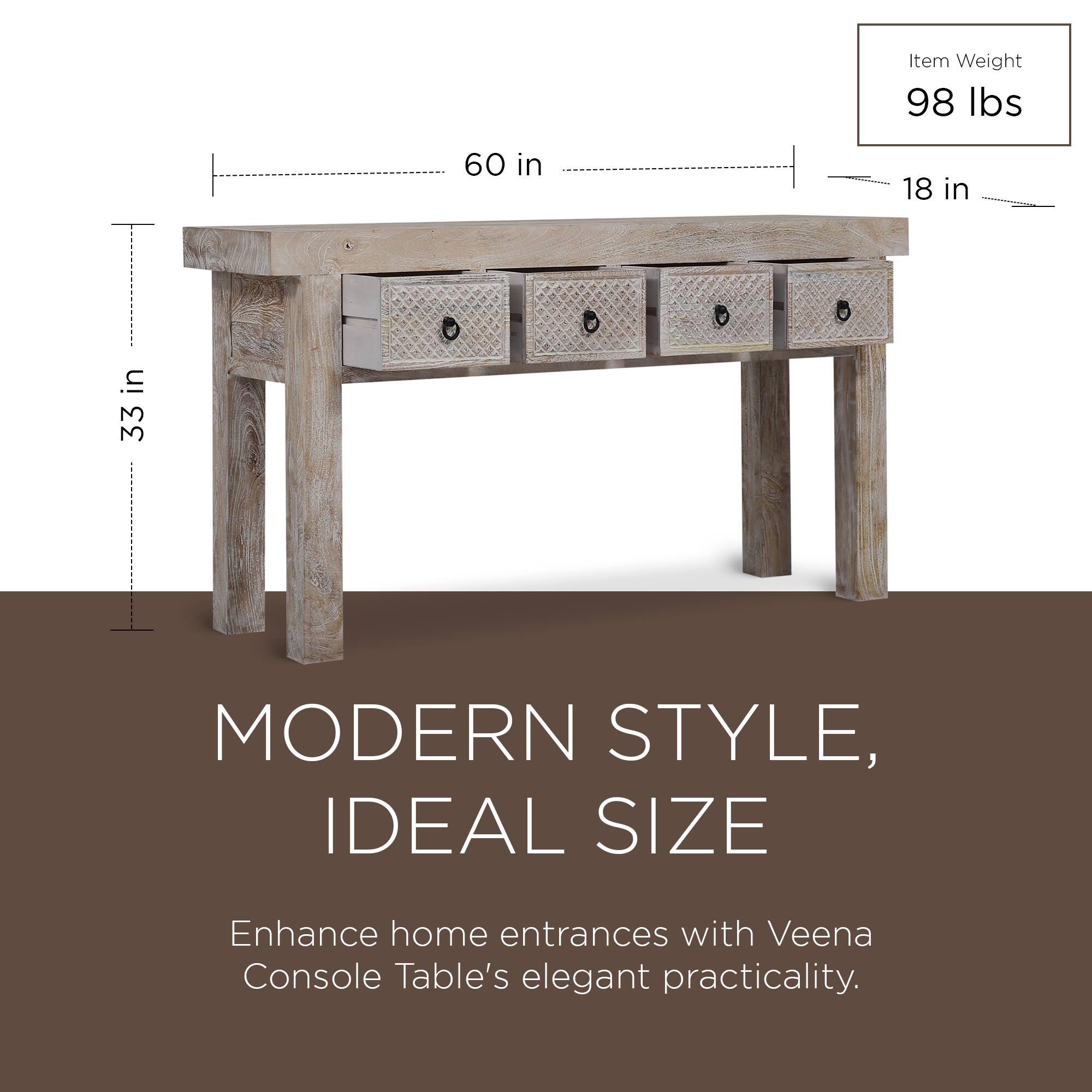 Item Weight: 98 lbs  
60 in x 18 in x 33 in  

MODERN STYLE, IDEAL SIZE  
Enhance home entrances with Veena Console Table's elegant practicality.