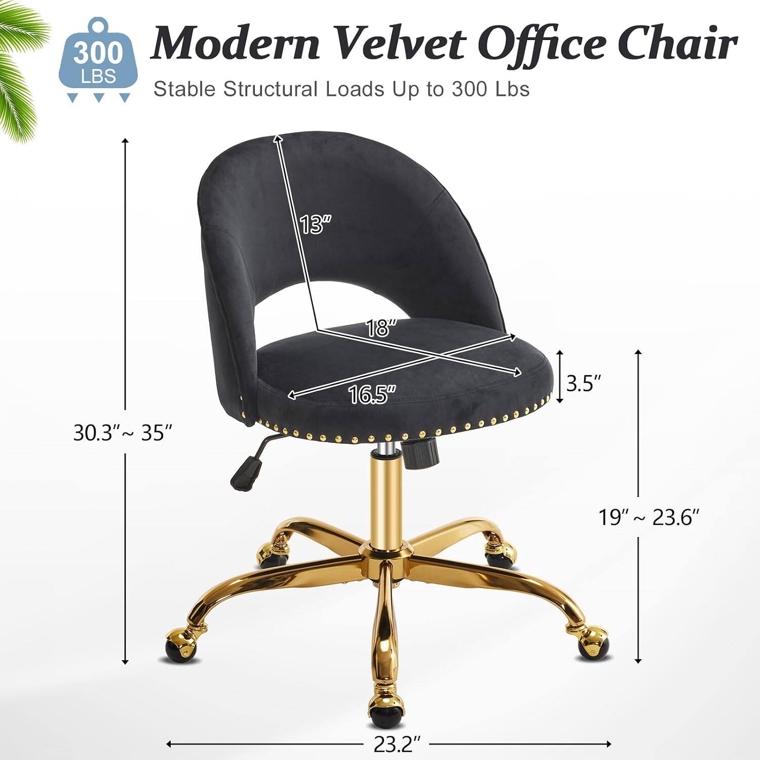 300 Modern Velvet Office Chair  
Stable Structural Loads Up to 300 Lbs  
13" 18" 30.3"~ 35" 16.5" 3.5" 19" 19" ~ 23.6" ~ 23.2"