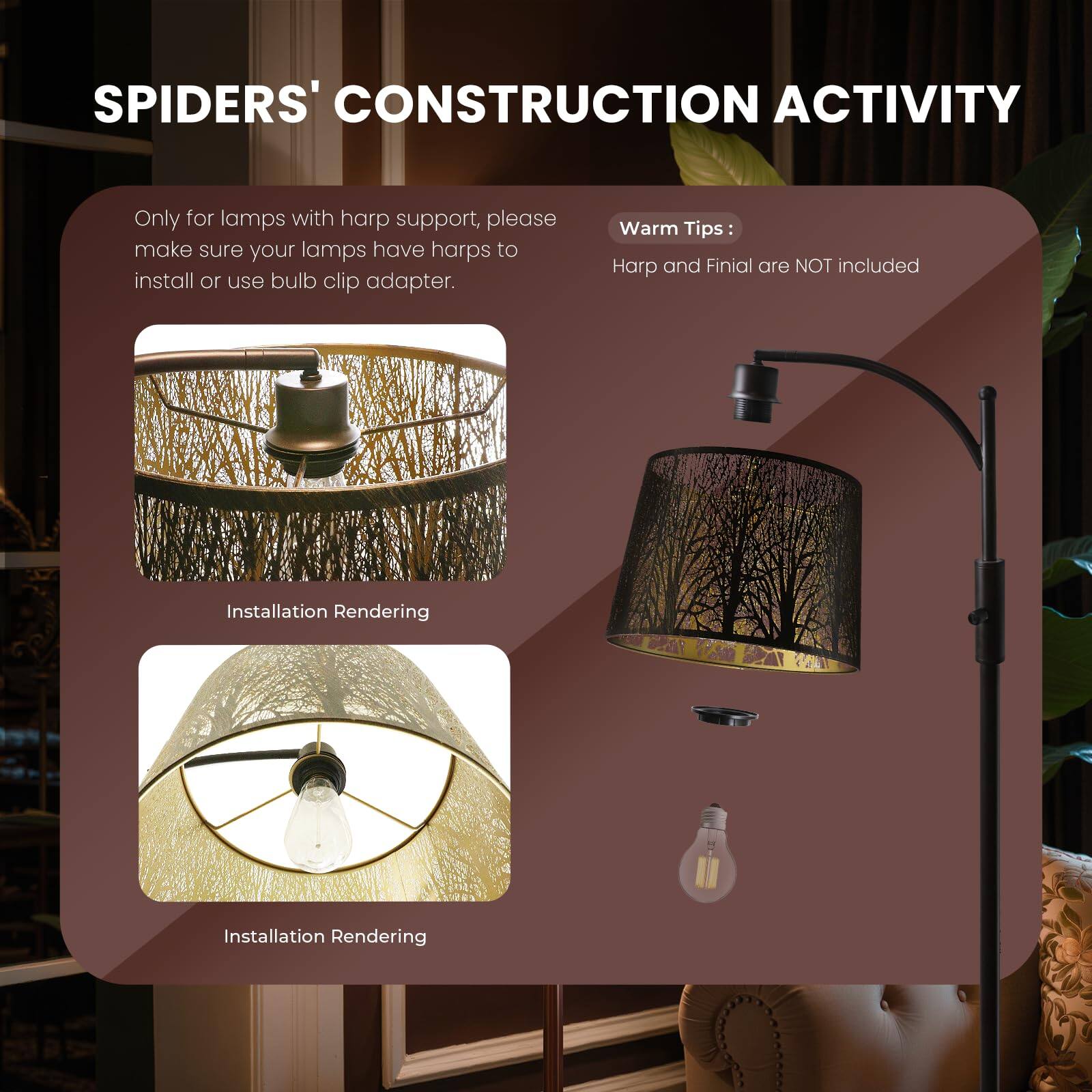 SPIDERS' CONSTRUCTION ACTIVITY

Only for lamps with harp support, please make sure your lamps have harps to install or use bulb clip adapter.

Warm Tips:
Harp and Finial are NOT included

Installation Rendering
Installation Rendering