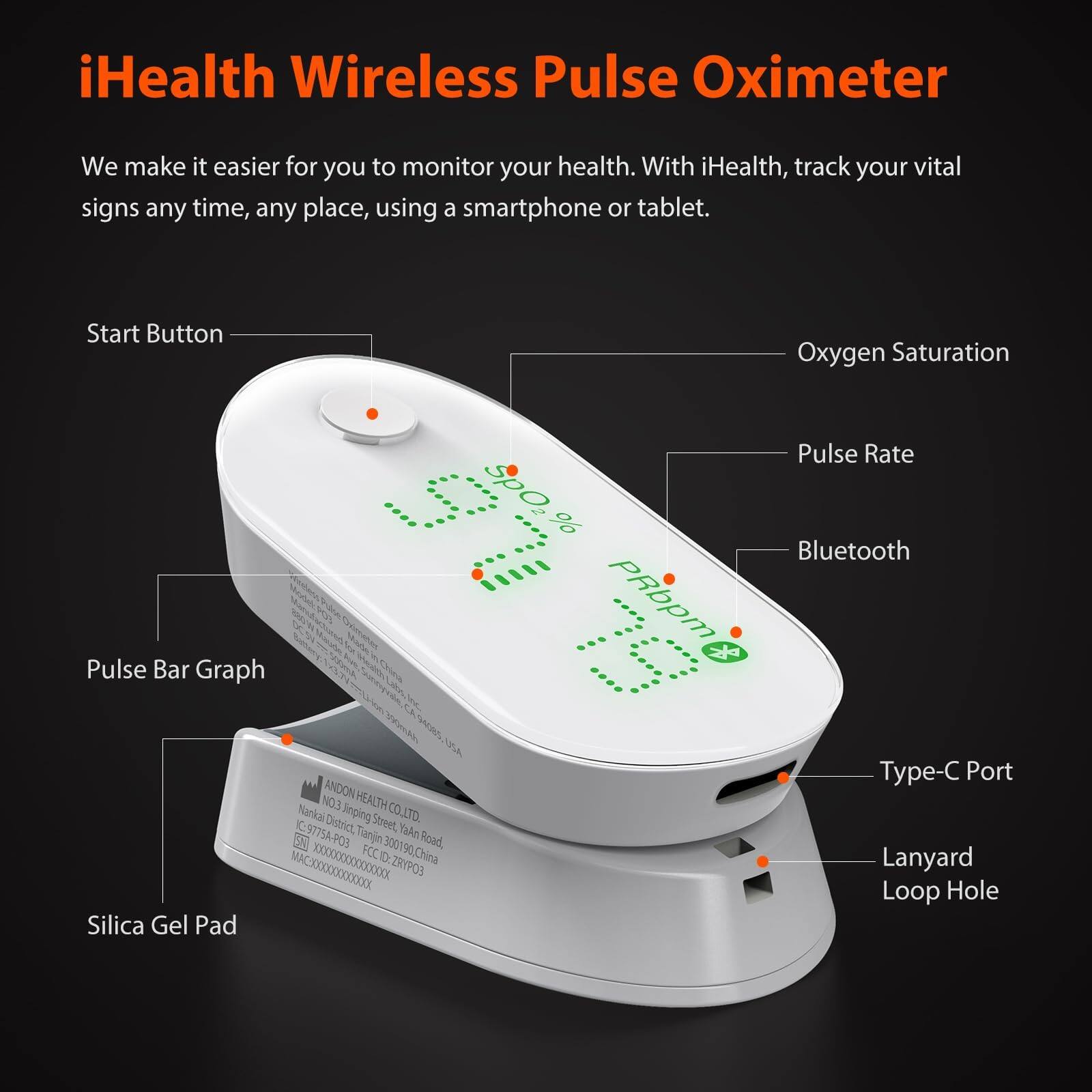iHealth Wireless Pulse Oximeter

We make it easier for you to monitor your health. With iHealth, track your vital signs any time, any place, using a smartphone or tablet.

- Start Button
- Oxygen Saturation SpO2, %
- Pulse Rate PRbpm
- Pulse Bar Graph
- Bluetooth
- Type-C Port
- Lanyard Loop Hole
- Silica Gel Pad

USA ANDON NO.3 HEALTH Nankai Snping Street, CO.LTD KC:9775A-P03 1 District, Tanjn Ya4n 6 300190China Road, FCC ACX0X0XX0XXXXXX .ZRYPOB