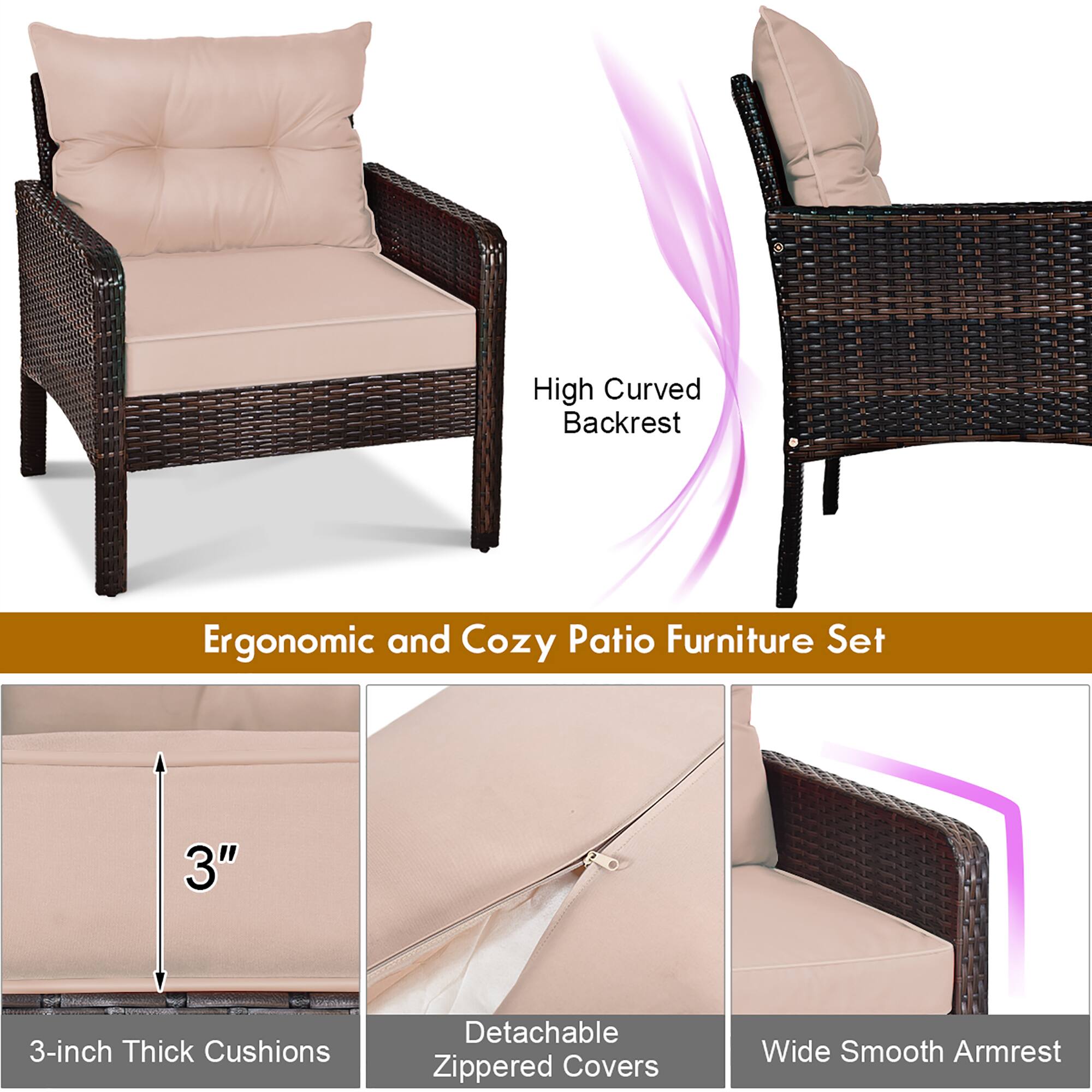High Curved Backrest  
Ergonomic and Cozy Patio Furniture Set  

3-inch Thick Cushions  
Detachable Zippered Covers  
Wide Smooth Armrest