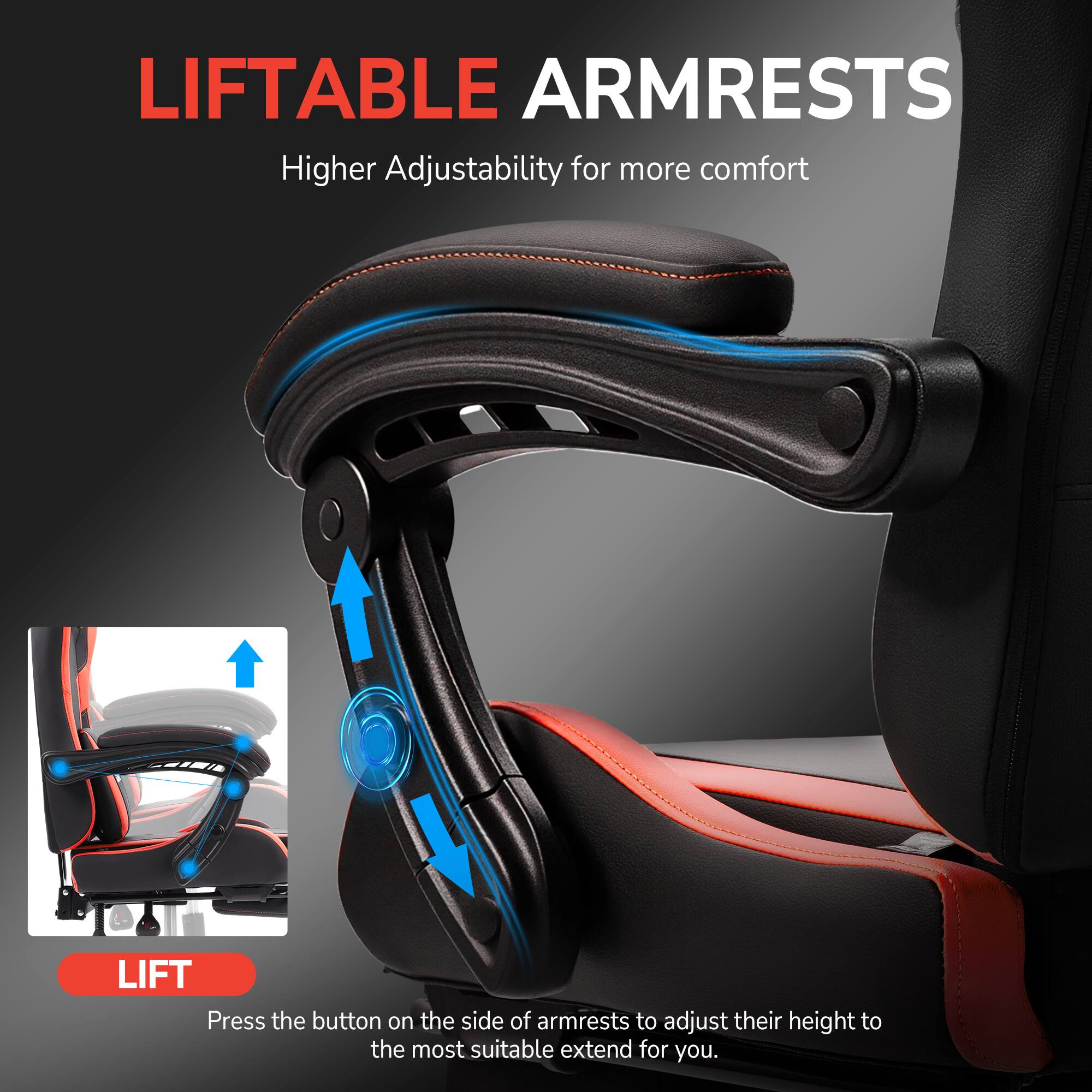 LIFTABLE ARMRESTS  
Higher Adjustability for more comfort  

LIFT  
Press the button on the side of armrests to adjust their height to the most suitable extend for you.