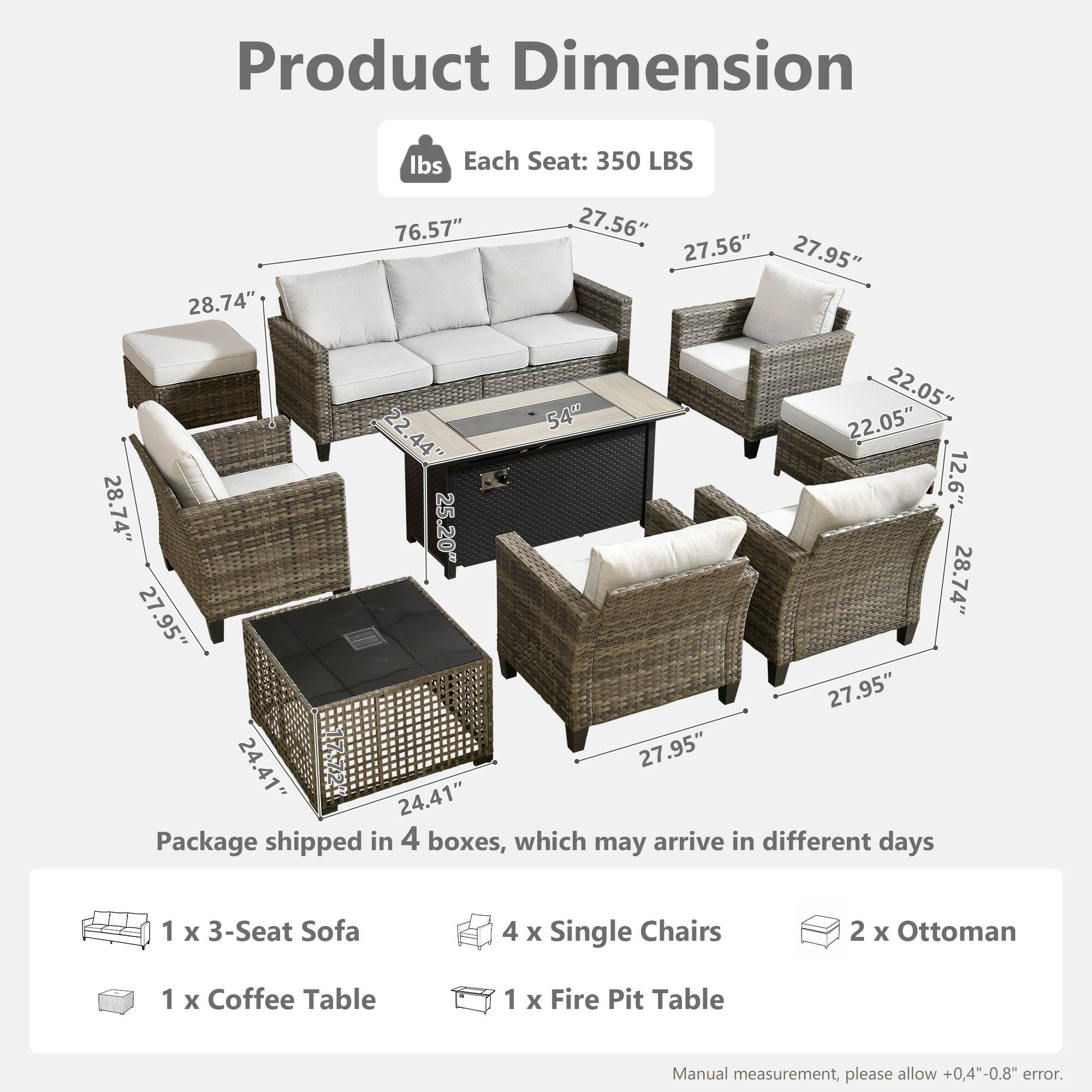 Product Dimension  
Each Seat: 350 LBS  
28.74" x 76.57" x 27.56" x 27.56" x 27.95" x 22.05" x 22.54" x 22.05" x 22.44" x 44" x 12.6" x 28.74" x 25.20" x 27.95" x 28.74" x 27.95" x 24.41" x 27.95" x 24.41"  

Package shipped in 4 boxes, which may arrive in different days  
1 x 3-Seat Sofa  
4 x Single Chairs  
2 x Ottoman  
1 x Coffee Table  
1 x Fire Pit Table  

Manual measurement, please allow +0.4"-0.8" error.